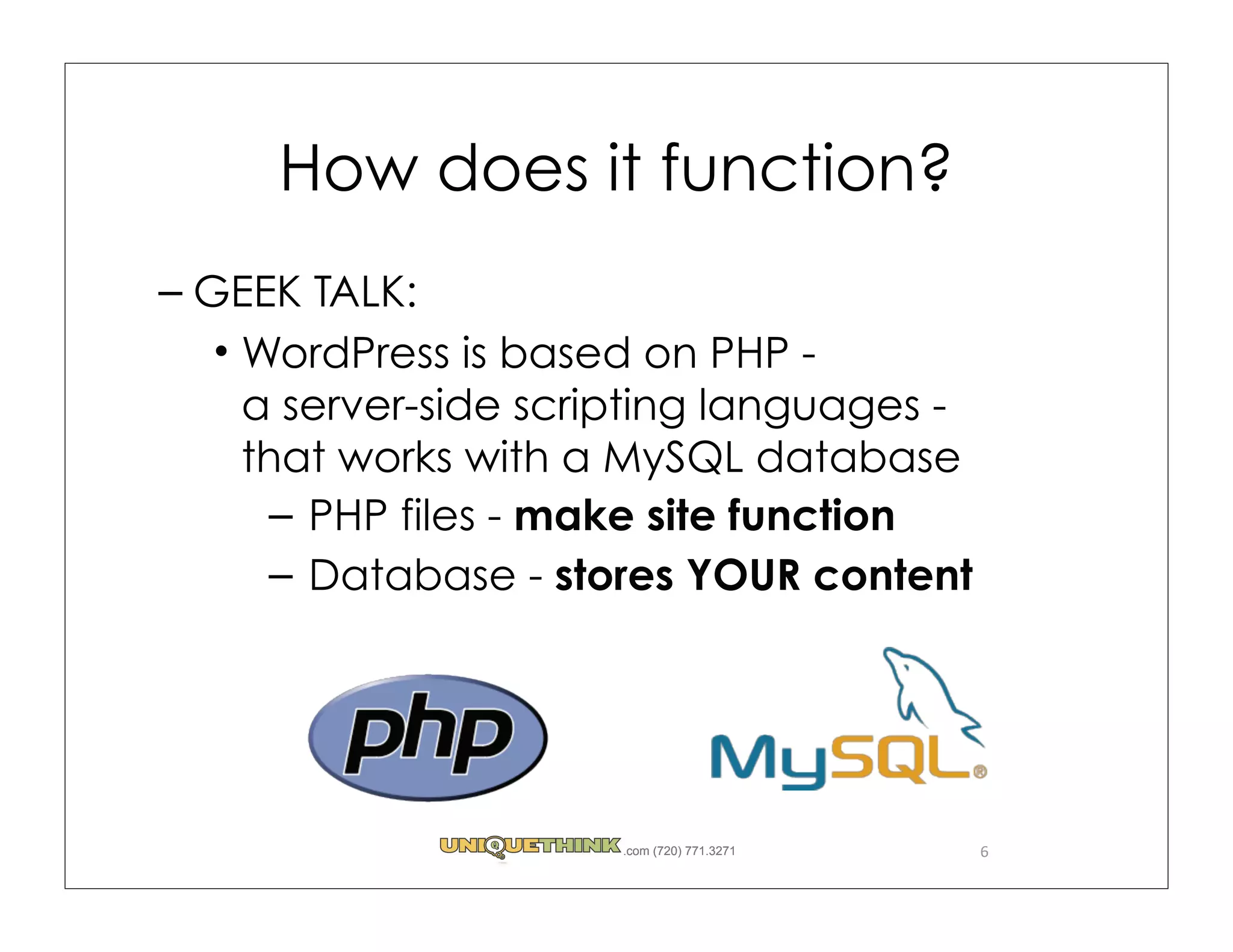 How does it function?
– GEEK TALK:
   WordPress is based on PHP -
   a server-side scripting languages -
   that works with a MySQL database
     – PHP files - make site function
     – Database - stores YOUR content




                     .com (720) 771.3271   6
 