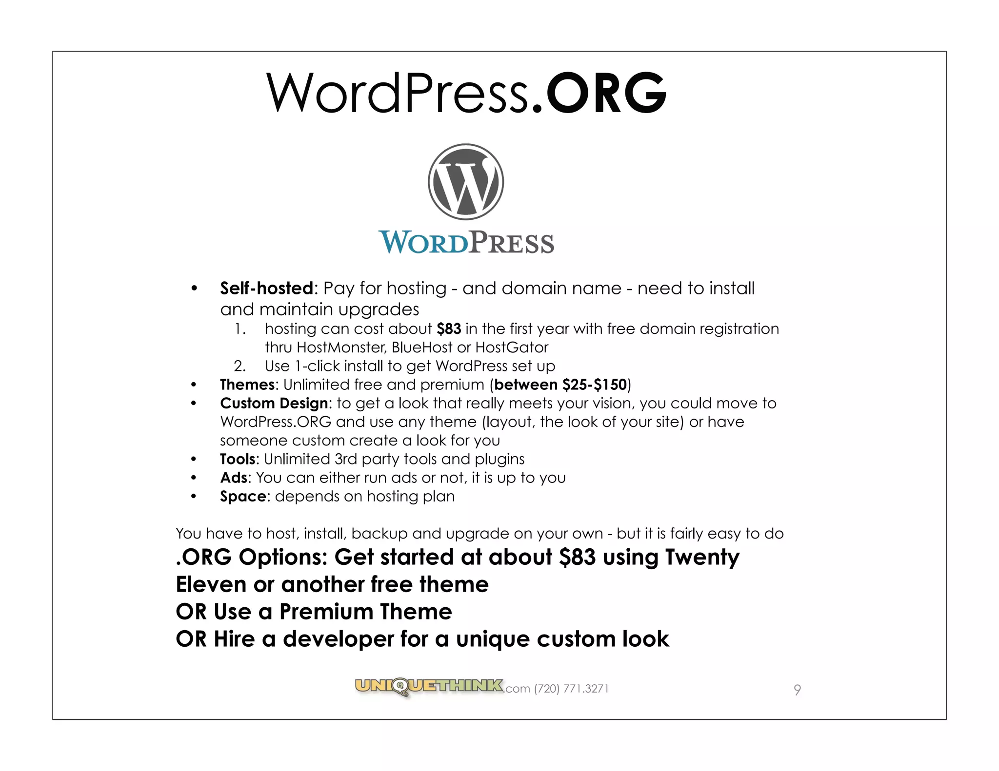 WordPress.ORG


      Self-hosted: Pay for hosting - and domain name - need to install
      and maintain upgrades
        1.   hosting can cost about $83 in the first year with free domain registration
             thru HostMonster, BlueHost or HostGator
        2. Use 1-click install to get WordPress set up
      Themes: Unlimited free and premium (between $25-$150)
      Custom Design: to get a look that really meets your vision, you could move to
      WordPress.ORG and use any theme (layout, the look of your site) or have
      someone custom create a look for you
      Tools: Unlimited 3rd party tools and plugins
      Ads: You can either run ads or not, it is up to you
      Space: depends on hosting plan

You have to host, install, backup and upgrade on your own - but it is fairly easy to do
.ORG Options: Get started at about $83 using Twenty
Eleven or another free theme
OR Use a Premium Theme
OR Hire a developer for a unique custom look

                                              .com (720) 771.3271                         9
 