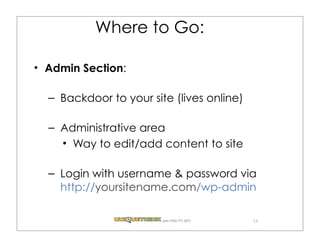 Where to Go:

Admin Section:

– Backdoor to your site (lives online)

– Administrative area
    Way to edit/add content to site

– Login with username & password via
  http://yoursitename.com/wp-admin

                      .com (720) 771.3271   13
 