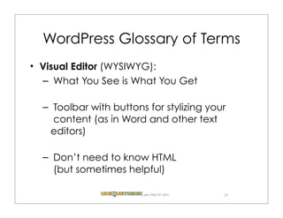 WordPress Glossary of Terms
Visual Editor (WYSIWYG):
– What You See is What You Get

– Toolbar with buttons for stylizing your
  content (as in Word and other text
 editors)

– Don’t need to know HTML
  (but sometimes helpful)

                      .com (720) 771.3271   19
 