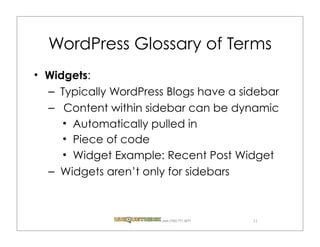 WordPress Glossary of Terms
Widgets:
– Typically WordPress Blogs have a sidebar
– Content within sidebar can be dynamic
    Automatically pulled in
    Piece of code
    Widget Example: Recent Post Widget
– Widgets aren’t only for sidebars



                    .com (720) 771.3271   21
 