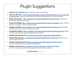Plugin Suggestions
Akismet- http://akismet.com/ - Eliminates Spam in Comments
All in One SEO Pack - http://semperfiwebdesign.com/documentation/all-in-one-seo-pack/all-
in-one-seo-faq/  Helps you add keywords to titles and descriptions for search engines
Broken Link Checker   http://wordpress.org/extend/plugins/broken-link-checker/ Checks for
broken links and missing images
Custom Post Widget https://wordpress.org/extend/plugins/custom-post-widget/ Adds 'content
blocks' to a widget - without knowing code
Google Analyticator: http://wordpress.org/extend/plugins/google-analyticator Adds Google
Analytics code (a tool to track visits to your site)
Google XML SiteMap: https://wordpress.org/extend/plugins/google-sitemap-generator/ Adds
a sitemap to help the search engines index you better
Limited Login Attempts: https://wordpress.org/extend/plugins/limit-login-attempts/
TinyMCE Advanced http://wordpress.org/extend/plugins/tinymce-advanced/  Add on tools
for your editor tool bar.
WordPress Database Backup https://wordpress.org/extend/plugins/wp-db-backup/
On-demand backup of your WordPress database. 
Wordpress Firewall 2 https://wordpress.org/extend/plugins/wordpress-firewall-2/
Monitors web requests to identify and stop the most obvious attacks.

                                             .com (720) 771.3271               25
 