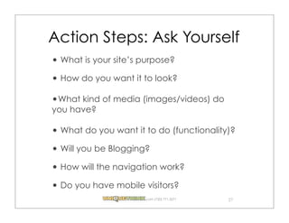 Action Steps: Ask Yourself
 What is your site’s purpose?

 How do you want it to look?

 What kind of media (images/videos) do
you have?

 What do you want it to do (functionality)?

 Will you be Blogging?

 How will the navigation work?

 Do you have mobile visitors?
                     .com (720) 771.3271   27
 