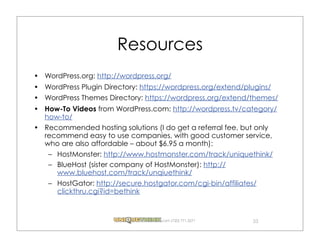 Resources
WordPress.org: http://wordpress.org/
WordPress Plugin Directory: https://wordpress.org/extend/plugins/
WordPress Themes Directory: https://wordpress.org/extend/themes/
How-To Videos from WordPress.com: http://wordpress.tv/category/
how-to/
Recommended hosting solutions (I do get a referral fee, but only
recommend easy to use companies, with good customer service,
who are also affordable – about $6.95 a month):
 – HostMonster: http://www.hostmonster.com/track/uniquethink/
 – BlueHost (sister company of HostMonster): http://
   www.bluehost.com/track/unqiuethink/
 – HostGator: http://secure.hostgator.com/cgi-bin/affiliates/
   clickthru.cgi?id=bethink


                                 .com (720) 771.3271       33
 