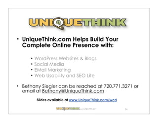 UniqueThink.com Helps Build Your
Complete Online Presence with:

     WordPress Websites & Blogs
     Social Media
     EMail Marketing
     Web Usability and SEO Lite

Bethany Siegler can be reached at 720.771.3271 or
email at Bethany@UniqueThink.com
      Slides available at www.UniqueThink.com/wcd

                            .com (720) 771.3271     34
 