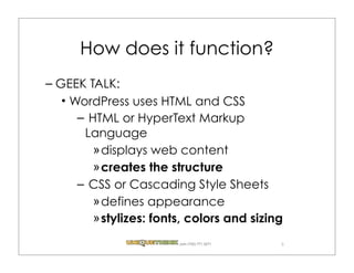 How does it function?
– GEEK TALK:
   WordPress uses HTML and CSS
     – HTML or HyperText Markup
      Language
        » displays web content
        » creates the structure
     – CSS or Cascading Style Sheets
        » defines appearance
        » stylizes: fonts, colors and sizing
                        .com (720) 771.3271   5
 