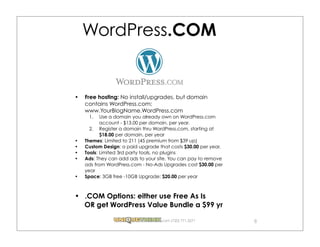 WordPress.COM


Free hosting: No install/upgrades, but domain
contains WordPress.com:
www.YourBlogName.WordPress.com
 1.    Use a domain you already own on WordPress.com
       account - $13.00 per domain, per year.
  2. Register a domain thru WordPress.com, starting at
       $18.00 per domain, per year
Themes: Limited to 211 (45 premium from $39 up)
Custom Design: a paid upgrade that costs $30.00 per year.
Tools: Limited 3rd party tools, no plugins
Ads: They can add ads to your site. You can pay to remove
ads from WordPress.com - No-Ads Upgrades cost $30.00 per
year
Space: 3GB free -10GB Upgrade: $20.00 per year



.COM Options: either use Free As Is
OR get WordPress Value Bundle a $99 yr

                               .com (720) 771.3271          8
 