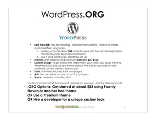 WordPress.ORG


      Self-hosted: Pay for hosting - and domain name - need to install
      and maintain upgrades
        1.   hosting can cost about $83 in the first year with free domain registration
             thru HostMonster, BlueHost or HostGator
        2. Use 1-click install to get WordPress set up
      Themes: Unlimited free and premium (between $25-$150)
      Custom Design: to get a look that really meets your vision, you could move to
      WordPress.ORG and use any theme (layout, the look of your site) or have
      someone custom create a look for you
      Tools: Unlimited 3rd party tools and plugins
      Ads: You can either run ads or not, it is up to you
      Space: depends on hosting plan

You have to host, install, backup and upgrade on your own - but it is fairly easy to do
.ORG Options: Get started at about $83 using Twenty
Eleven or another free theme
OR Use a Premium Theme
OR Hire a developer for a unique custom look

                                              .com (720) 771.3271                         9
 