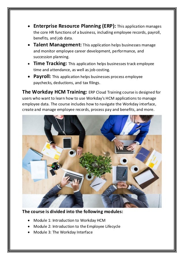 • Enterprise Resource Planning (ERP): This application manages
the core HR functions of a business, including employee records, payroll,
benefits, and job data.
• Talent Management: This application helps businesses manage
and monitor employee career development, performance, and
succession planning.
• Time Tracking: This application helps businesses track employee
time and attendance, as well as job costing.
• Payroll: This application helps businesses process employee
paychecks, deductions, and tax filings.
The Workday HCM Training: ERP Cloud Training course is designed for
users who want to learn how to use Workday's HCM applications to manage
employee data. The course includes how to navigate the Workday interface,
create and manage employee records, process pay and benefits, and more.
The course is divided into the following modules:
• Module 1: Introduction to Workday HCM
• Module 2: Introduction to the Employee Lifecycle
• Module 3: The Workday Interface
 