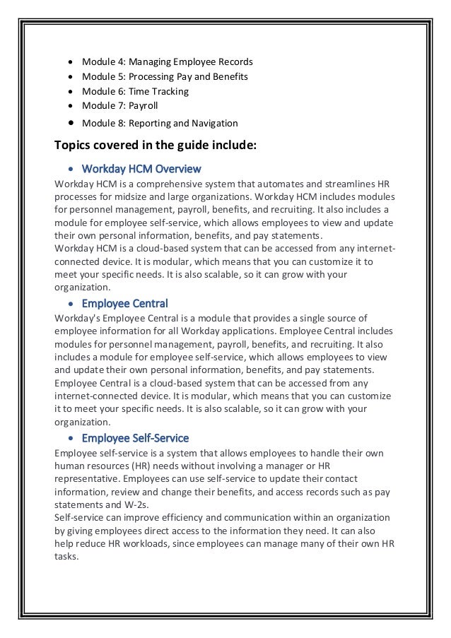 • Module 4: Managing Employee Records
• Module 5: Processing Pay and Benefits
• Module 6: Time Tracking
• Module 7: Payroll
• Module 8: Reporting and Navigation
Topics covered in the guide include:
• Workday HCM Overview
Workday HCM is a comprehensive system that automates and streamlines HR
processes for midsize and large organizations. Workday HCM includes modules
for personnel management, payroll, benefits, and recruiting. It also includes a
module for employee self-service, which allows employees to view and update
their own personal information, benefits, and pay statements.
Workday HCM is a cloud-based system that can be accessed from any internet-
connected device. It is modular, which means that you can customize it to
meet your specific needs. It is also scalable, so it can grow with your
organization.
• Employee Central
Workday's Employee Central is a module that provides a single source of
employee information for all Workday applications. Employee Central includes
modules for personnel management, payroll, benefits, and recruiting. It also
includes a module for employee self-service, which allows employees to view
and update their own personal information, benefits, and pay statements.
Employee Central is a cloud-based system that can be accessed from any
internet-connected device. It is modular, which means that you can customize
it to meet your specific needs. It is also scalable, so it can grow with your
organization.
• Employee Self-Service
Employee self-service is a system that allows employees to handle their own
human resources (HR) needs without involving a manager or HR
representative. Employees can use self-service to update their contact
information, review and change their benefits, and access records such as pay
statements and W-2s.
Self-service can improve efficiency and communication within an organization
by giving employees direct access to the information they need. It can also
help reduce HR workloads, since employees can manage many of their own HR
tasks.
 
