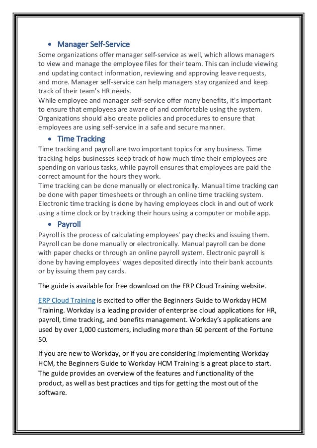 • Manager Self-Service
Some organizations offer manager self-service as well, which allows managers
to view and manage the employee files for their team. This can include viewing
and updating contact information, reviewing and approving leave requests,
and more. Manager self-service can help managers stay organized and keep
track of their team's HR needs.
While employee and manager self-service offer many benefits, it's important
to ensure that employees are aware of and comfortable using the system.
Organizations should also create policies and procedures to ensure that
employees are using self-service in a safe and secure manner.
• Time Tracking
Time tracking and payroll are two important topics for any business. Time
tracking helps businesses keep track of how much time their employees are
spending on various tasks, while payroll ensures that employees are paid the
correct amount for the hours they work.
Time tracking can be done manually or electronically. Manual time tracking can
be done with paper timesheets or through an online time tracking system.
Electronic time tracking is done by having employees clock in and out of work
using a time clock or by tracking their hours using a computer or mobile app.
• Payroll
Payroll is the process of calculating employees' pay checks and issuing them.
Payroll can be done manually or electronically. Manual payroll can be done
with paper checks or through an online payroll system. Electronic payroll is
done by having employees' wages deposited directly into their bank accounts
or by issuing them pay cards.
The guide is available for free download on the ERP Cloud Training website.
ERP Cloud Training is excited to offer the Beginners Guide to Workday HCM
Training. Workday is a leading provider of enterprise cloud applications for HR,
payroll, time tracking, and benefits management. Workday’s applications are
used by over 1,000 customers, including more than 60 percent of the Fortune
50.
If you are new to Workday, or if you are considering implementing Workday
HCM, the Beginners Guide to Workday HCM Training is a great place to start.
The guide provides an overview of the features and functionality of the
product, as well as best practices and tips for getting the most out of the
software.
 