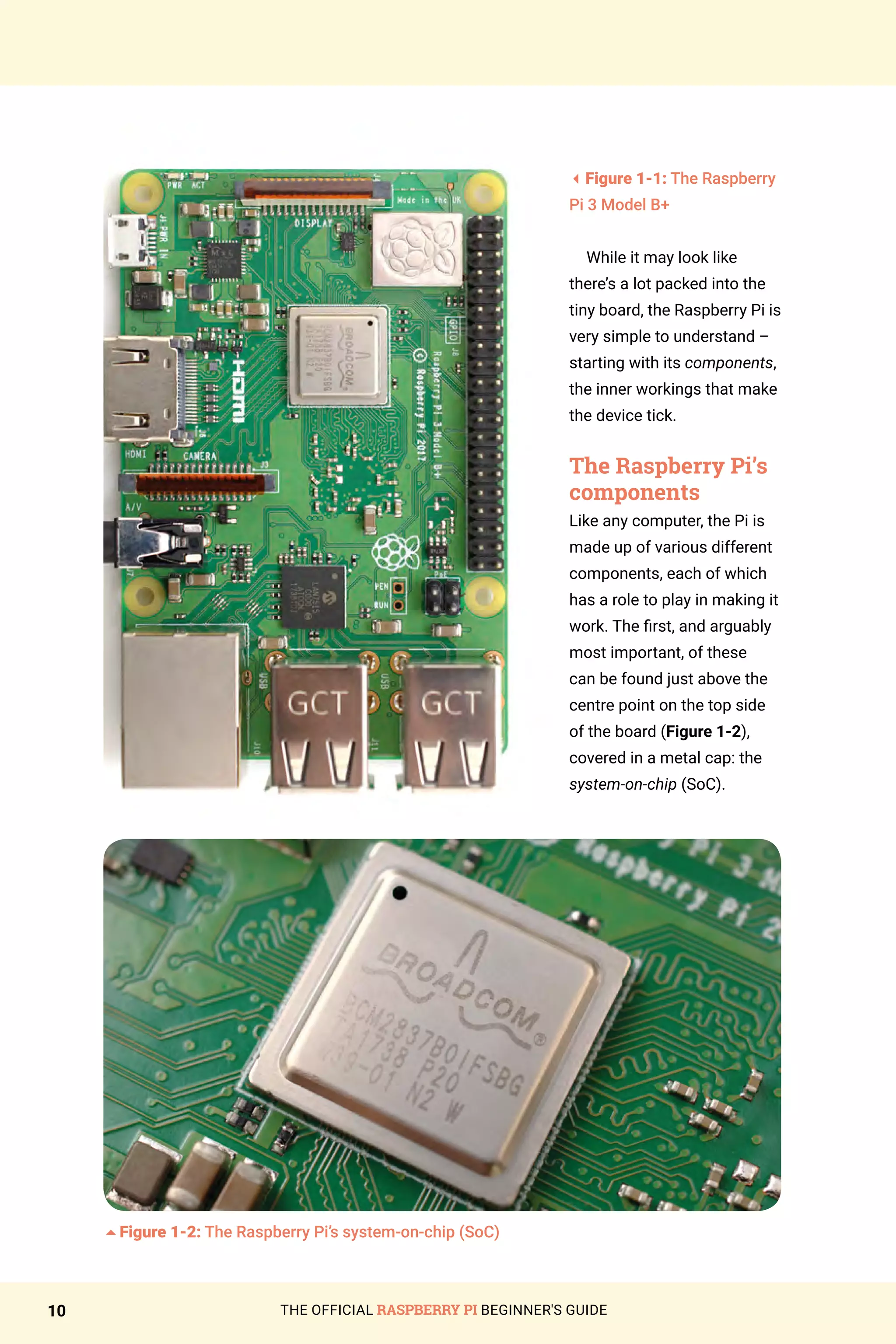 THE OFFICIAL RASPBERRY PI BEGINNER'S GUIDE
10
3Figure 1-1: The Raspberry
Pi 3 Model B+
While it may look like
there’s a lot packed into the
tiny board, the Raspberry Pi is
very simple to understand –
starting with its components,
the inner workings that make
the device tick.
The Raspberry Pi’s
components
Like any computer, the Pi is
made up of various different
components, each of which
has a role to play in making it
work. The first, and arguably
most important, of these
can be found just above the
centre point on the top side
of the board (Figure 1-2),
covered in a metal cap: the
system-on-chip (SoC).
5Figure 1-2: The Raspberry Pi’s system-on-chip (SoC)
 