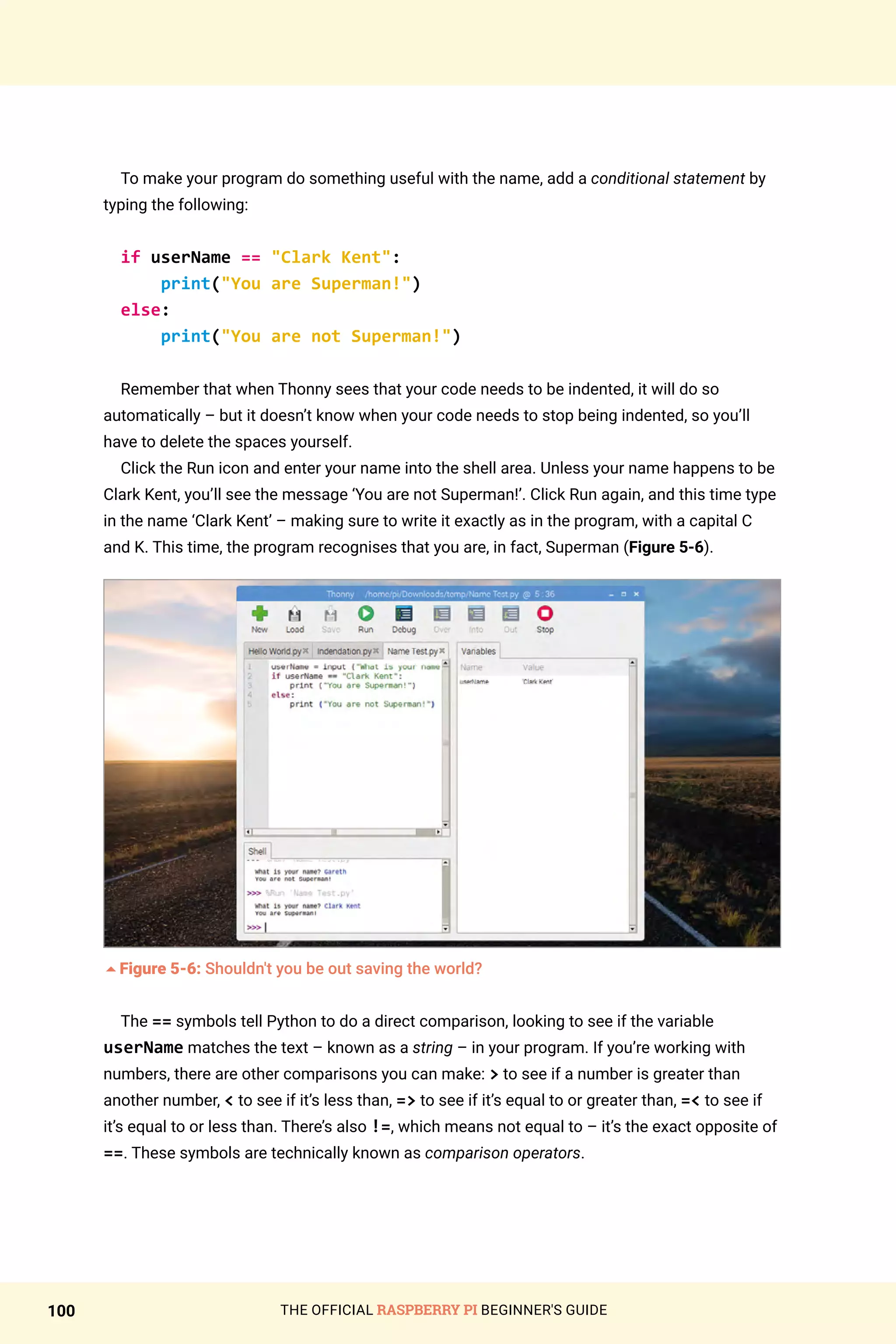 THE OFFICIAL RASPBERRY PI BEGINNER'S GUIDE
100
To make your program do something useful with the name, add a conditional statement by
typing the following:
if userName == Clark Kent:
print(You are Superman!)
else:
print(You are not Superman!)
Remember that when Thonny sees that your code needs to be indented, it will do so
automatically – but it doesn’t know when your code needs to stop being indented, so you’ll
have to delete the spaces yourself.
Click the Run icon and enter your name into the shell area. Unless your name happens to be
Clark Kent, you’ll see the message ‘You are not Superman!’. Click Run again, and this time type
in the name ‘Clark Kent’ – making sure to write it exactly as in the program, with a capital C
and K. This time, the program recognises that you are, in fact, Superman (Figure 5-6).
5Figure 5-6: Shouldn't you be out saving the world?
The == symbols tell Python to do a direct comparison, looking to see if the variable
userName matches the text – known as a string – in your program. If you’re working with
numbers, there are other comparisons you can make:  to see if a number is greater than
another number,  to see if it’s less than, = to see if it’s equal to or greater than, = to see if
it’s equal to or less than. There’s also !=, which means not equal to – it’s the exact opposite of
==. These symbols are technically known as comparison operators.
 