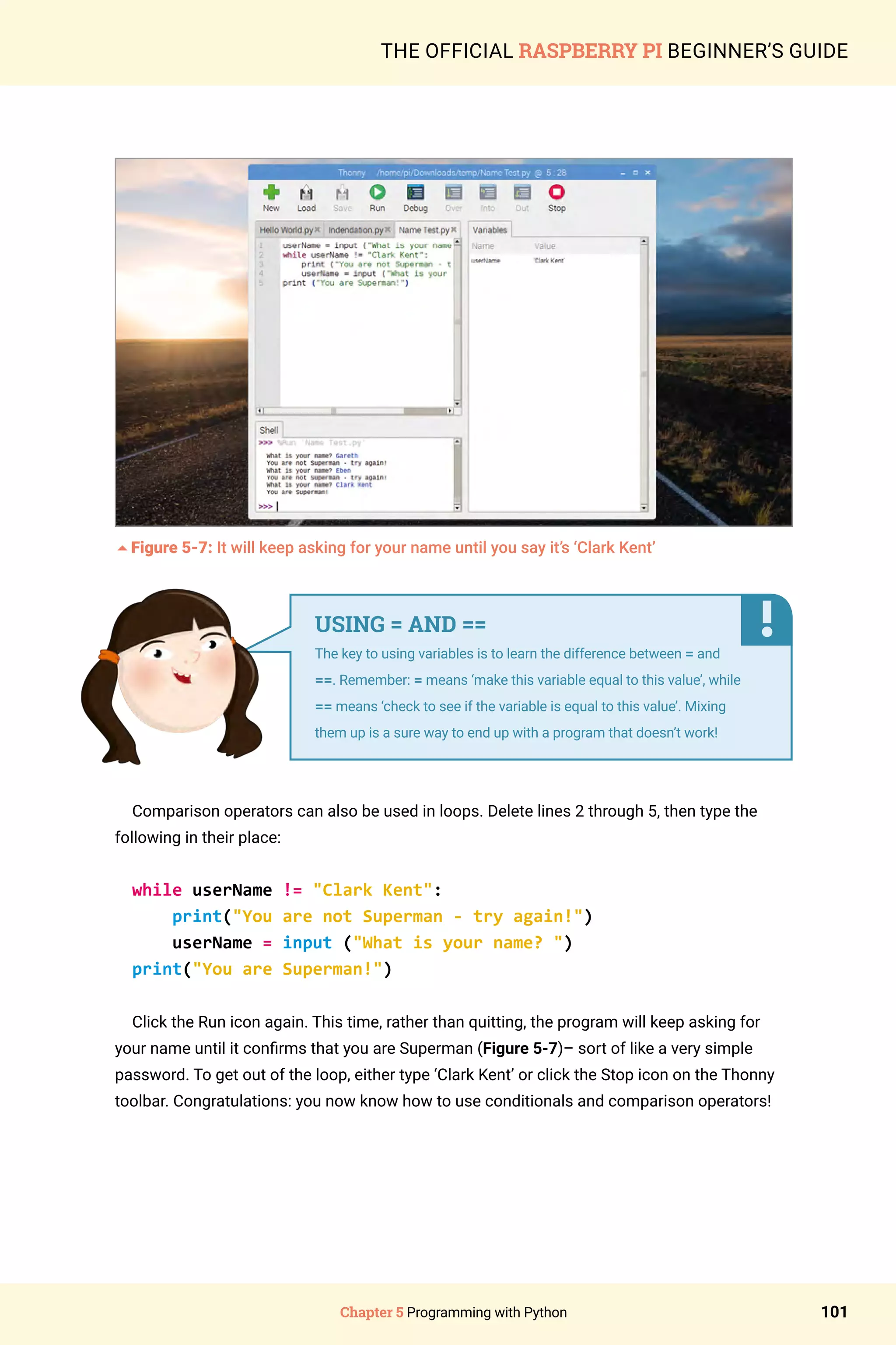 Chapter 5 Programming with Python 101
THE OFFICIAL RASPBERRY PI BEGINNER’S GUIDE
5Figure 5-7: It will keep asking for your name until you say it’s ‘Clark Kent’
Comparison operators can also be used in loops. Delete lines 2 through 5, then type the
following in their place:
while userName != Clark Kent:
print(You are not Superman - try again!)
userName = input (What is your name? )
print(You are Superman!)
Click the Run icon again. This time, rather than quitting, the program will keep asking for
your name until it confirms that you are Superman (Figure 5-7)– sort of like a very simple
password. To get out of the loop, either type ‘Clark Kent’ or click the Stop icon on the Thonny
toolbar. Congratulations: you now know how to use conditionals and comparison operators!
USING = AND ==
The key to using variables is to learn the difference between = and
==. Remember: = means ‘make this variable equal to this value’, while
== means ‘check to see if the variable is equal to this value’. Mixing
them up is a sure way to end up with a program that doesn’t work!
 