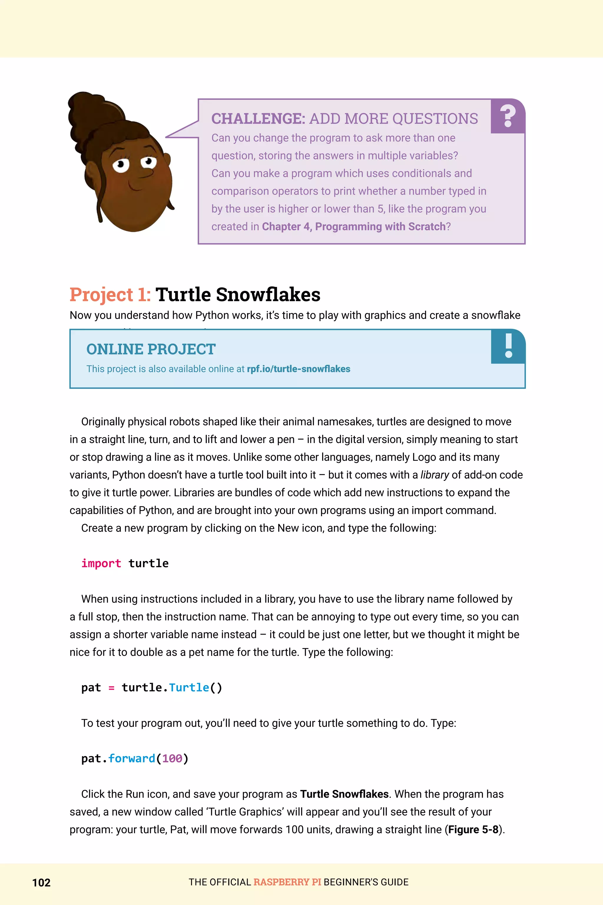 THE OFFICIAL RASPBERRY PI BEGINNER'S GUIDE
102
Project 1: Turtle Snowflakes
Now you understand how Python works, it’s time to play with graphics and create a snowflake
using a tool known as a turtle.
Originally physical robots shaped like their animal namesakes, turtles are designed to move
in a straight line, turn, and to lift and lower a pen – in the digital version, simply meaning to start
or stop drawing a line as it moves. Unlike some other languages, namely Logo and its many
variants, Python doesn’t have a turtle tool built into it – but it comes with a library of add-on code
to give it turtle power. Libraries are bundles of code which add new instructions to expand the
capabilities of Python, and are brought into your own programs using an import command.
Create a new program by clicking on the New icon, and type the following:
import turtle
When using instructions included in a library, you have to use the library name followed by
a full stop, then the instruction name. That can be annoying to type out every time, so you can
assign a shorter variable name instead – it could be just one letter, but we thought it might be
nice for it to double as a pet name for the turtle. Type the following:
pat = turtle.Turtle()
To test your program out, you’ll need to give your turtle something to do. Type:
pat.forward(100)
Click the Run icon, and save your program as Turtle Snowflakes. When the program has
saved, a new window called ‘Turtle Graphics’ will appear and you’ll see the result of your
program: your turtle, Pat, will move forwards 100 units, drawing a straight line (Figure 5-8).
CHALLENGE: ADD MORE QUESTIONS
Can you change the program to ask more than one
question, storing the answers in multiple variables?
Can you make a program which uses conditionals and
comparison operators to print whether a number typed in
by the user is higher or lower than 5, like the program you
created in Chapter 4, Programming with Scratch?
ONLINE PROJECT
This project is also available online at rpf.io/turtle-snowflakes
 