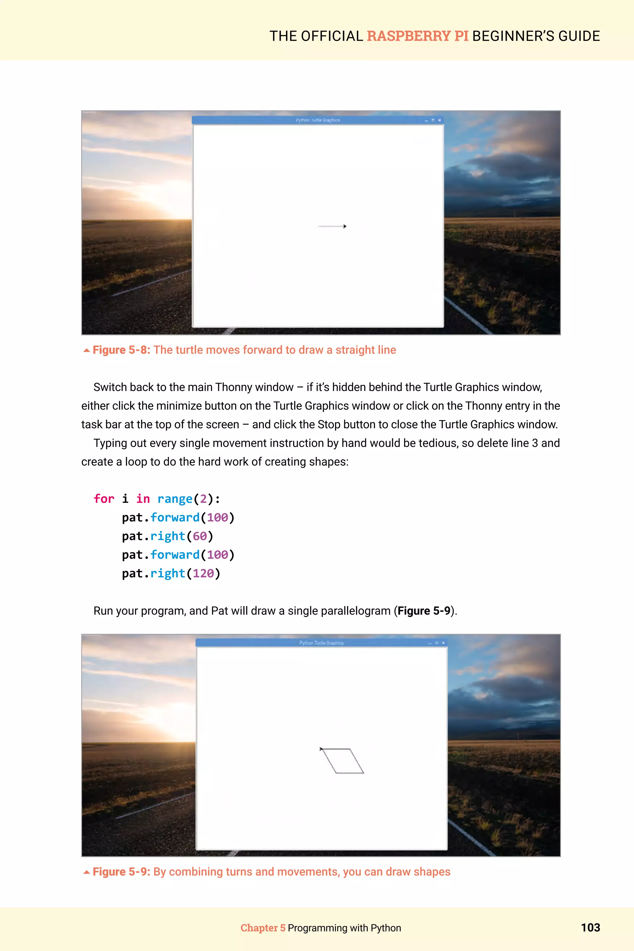 Chapter 5 Programming with Python 103
THE OFFICIAL RASPBERRY PI BEGINNER’S GUIDE
5Figure 5-8: The turtle moves forward to draw a straight line
Switch back to the main Thonny window – if it’s hidden behind the Turtle Graphics window,
either click the minimize button on the Turtle Graphics window or click on the Thonny entry in the
task bar at the top of the screen – and click the Stop button to close the Turtle Graphics window.
Typing out every single movement instruction by hand would be tedious, so delete line 3 and
create a loop to do the hard work of creating shapes:
for i in range(2):
pat.forward(100)
pat.right(60)
pat.forward(100)
pat.right(120)
Run your program, and Pat will draw a single parallelogram (Figure 5-9).
5Figure 5-9: By combining turns and movements, you can draw shapes
 
