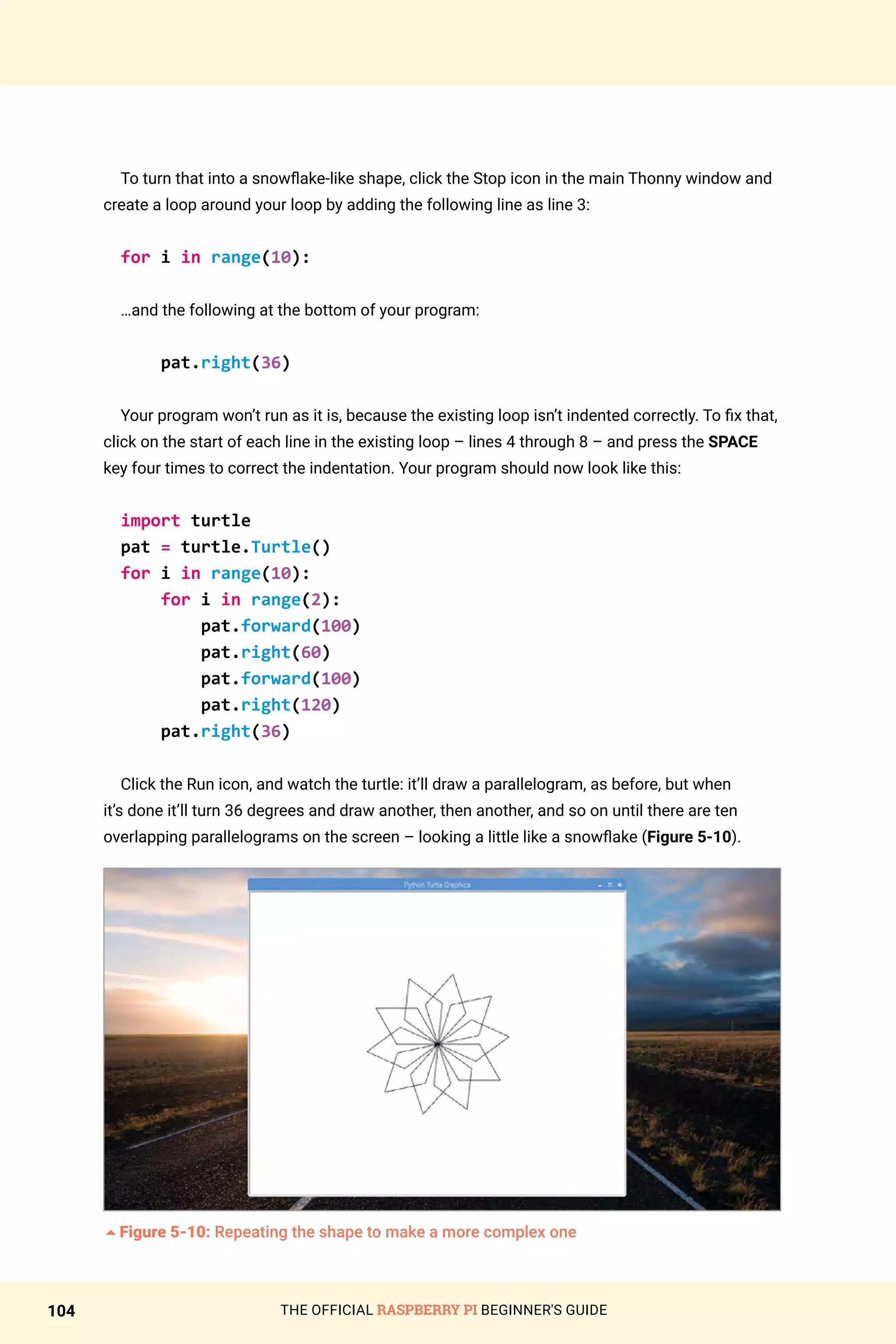THE OFFICIAL RASPBERRY PI BEGINNER'S GUIDE
104
To turn that into a snowflake-like shape, click the Stop icon in the main Thonny window and
create a loop around your loop by adding the following line as line 3:
for i in range(10):
…and the following at the bottom of your program:
pat.right(36)
Your program won’t run as it is, because the existing loop isn’t indented correctly. To fix that,
click on the start of each line in the existing loop – lines 4 through 8 – and press the SPACE
key four times to correct the indentation. Your program should now look like this:
import turtle
pat = turtle.Turtle()
for i in range(10):
for i in range(2):
pat.forward(100)
pat.right(60)
pat.forward(100)
pat.right(120)
pat.right(36)
Click the Run icon, and watch the turtle: it’ll draw a parallelogram, as before, but when
it’s done it’ll turn 36 degrees and draw another, then another, and so on until there are ten
overlapping parallelograms on the screen – looking a little like a snowflake (Figure 5-10).
5Figure 5-10: Repeating the shape to make a more complex one
 