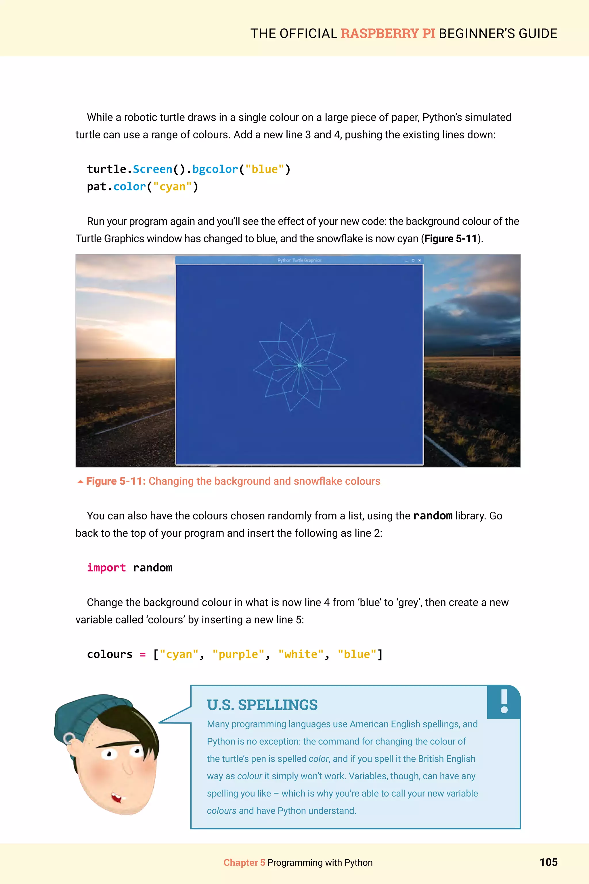 Chapter 5 Programming with Python 105
THE OFFICIAL RASPBERRY PI BEGINNER’S GUIDE
While a robotic turtle draws in a single colour on a large piece of paper, Python’s simulated
turtle can use a range of colours. Add a new line 3 and 4, pushing the existing lines down:
turtle.Screen().bgcolor(blue)
pat.color(cyan)
Run your program again and you’ll see the effect of your new code: the background colour of the
Turtle Graphics window has changed to blue, and the snowflake is now cyan (Figure 5-11).
5Figure 5-11: Changing the background and snowflake colours
You can also have the colours chosen randomly from a list, using the random library. Go
back to the top of your program and insert the following as line 2:
import random
Change the background colour in what is now line 4 from ‘blue’ to ‘grey’, then create a new
variable called ‘colours’ by inserting a new line 5:
colours = [cyan, purple, white, blue]
U.S. SPELLINGS
Many programming languages use American English spellings, and
Python is no exception: the command for changing the colour of
the turtle’s pen is spelled color, and if you spell it the British English
way as colour it simply won’t work. Variables, though, can have any
spelling you like – which is why you’re able to call your new variable
colours and have Python understand.
 