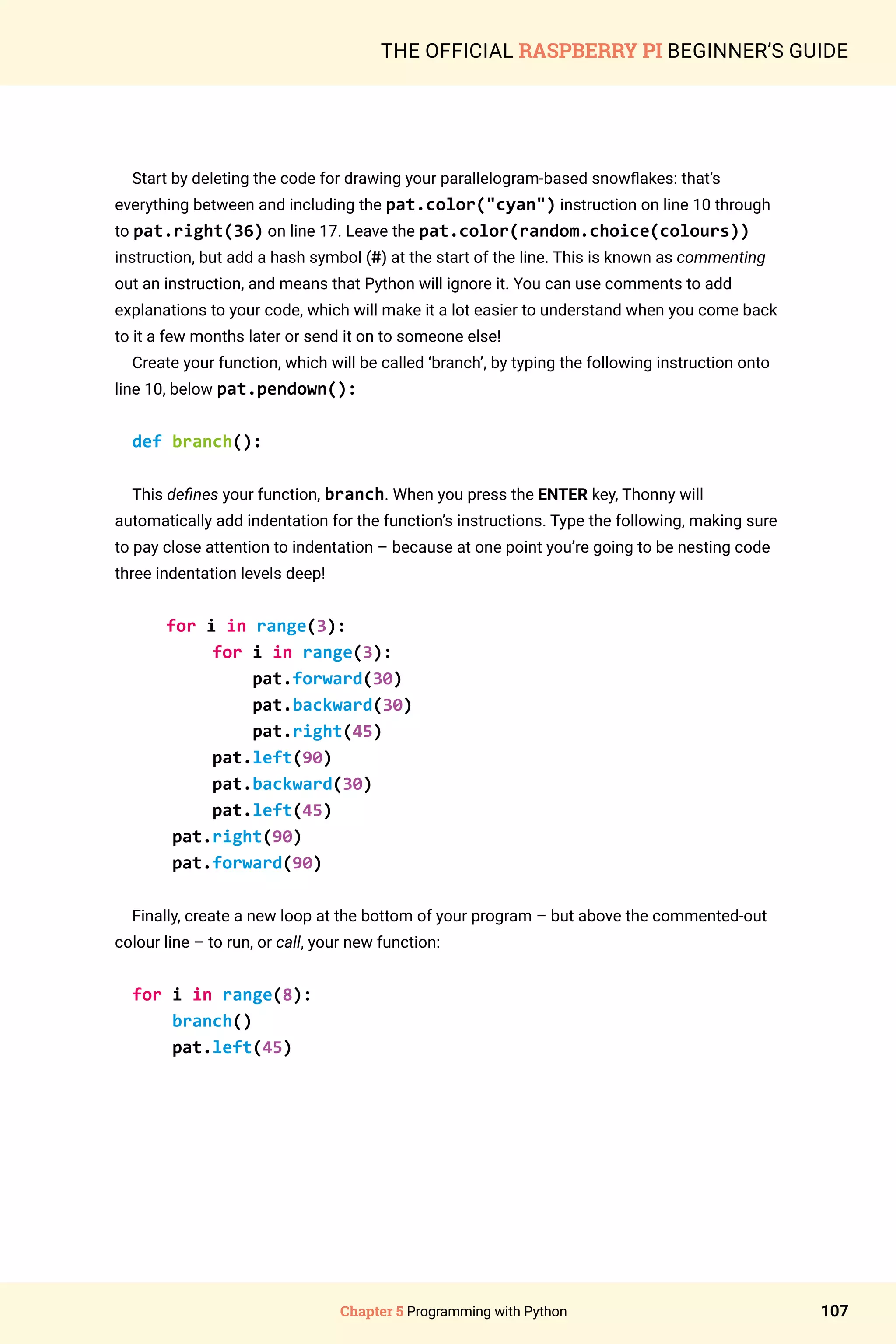 Chapter 5 Programming with Python 107
THE OFFICIAL RASPBERRY PI BEGINNER’S GUIDE
Start by deleting the code for drawing your parallelogram-based snowflakes: that’s
everything between and including the pat.color(cyan) instruction on line 10 through
to pat.right(36) on line 17. Leave the pat.color(random.choice(colours))
instruction, but add a hash symbol (#) at the start of the line. This is known as commenting
out an instruction, and means that Python will ignore it. You can use comments to add
explanations to your code, which will make it a lot easier to understand when you come back
to it a few months later or send it on to someone else!
Create your function, which will be called ‘branch’, by typing the following instruction onto
line 10, below pat.pendown():
def branch():
This defines your function, branch. When you press the ENTER key, Thonny will
automatically add indentation for the function’s instructions. Type the following, making sure
to pay close attention to indentation – because at one point you’re going to be nesting code
three indentation levels deep!
for i in range(3):
for i in range(3):
pat.forward(30)
pat.backward(30)
pat.right(45)
pat.left(90)
pat.backward(30)
pat.left(45)
pat.right(90)
pat.forward(90)
Finally, create a new loop at the bottom of your program – but above the commented-out
colour line – to run, or call, your new function:
for i in range(8):
branch()
pat.left(45)
 