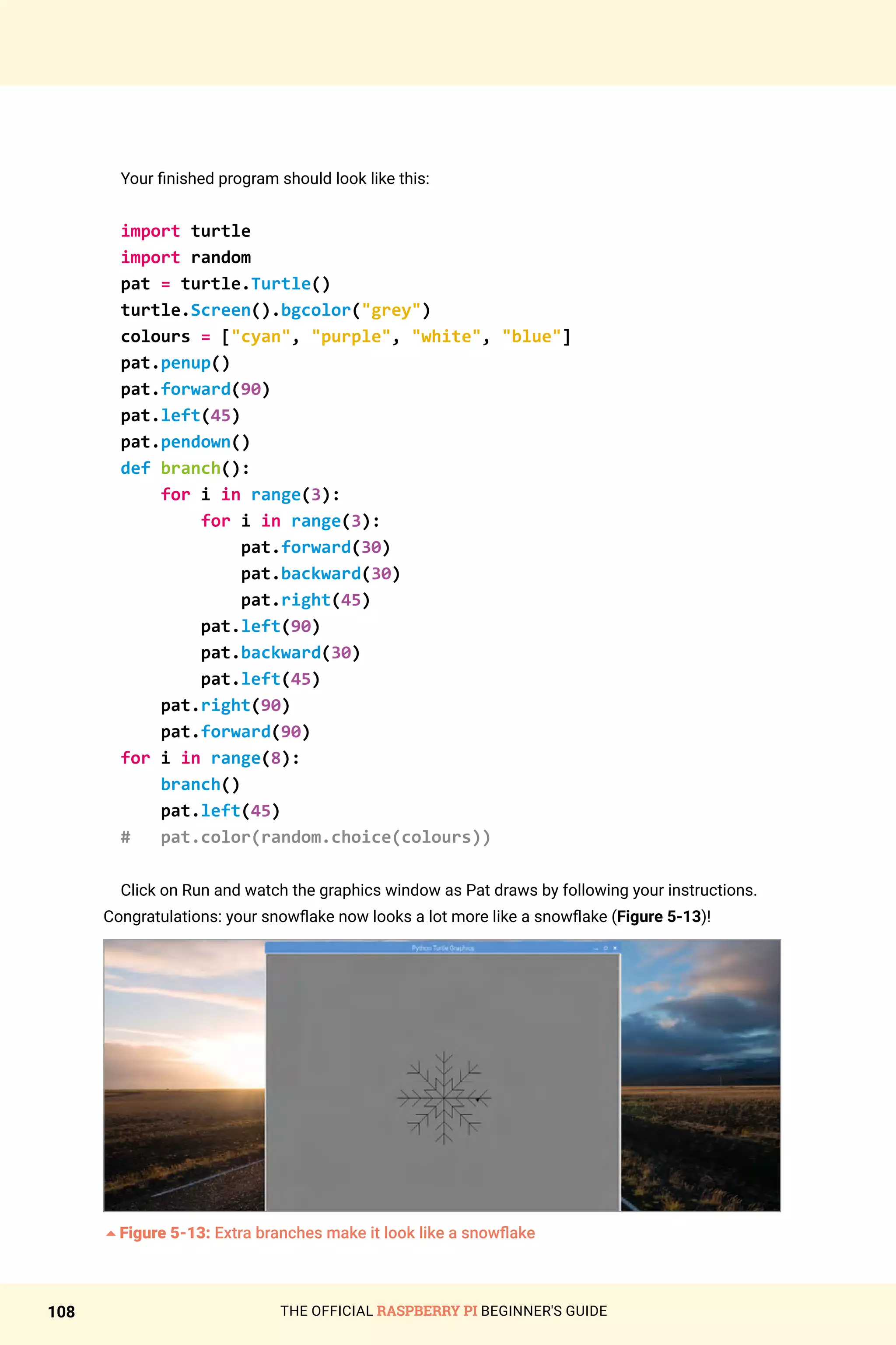 THE OFFICIAL RASPBERRY PI BEGINNER'S GUIDE
108
Your finished program should look like this:
import turtle
import random
pat = turtle.Turtle()
turtle.Screen().bgcolor(grey)
colours = [cyan, purple, white, blue]
pat.penup()
pat.forward(90)
pat.left(45)
pat.pendown()
def branch():
for i in range(3):
for i in range(3):
pat.forward(30)
pat.backward(30)
pat.right(45)
pat.left(90)
pat.backward(30)
pat.left(45)
pat.right(90)
pat.forward(90)
for i in range(8):
branch()
pat.left(45)
# pat.color(random.choice(colours))
Click on Run and watch the graphics window as Pat draws by following your instructions.
Congratulations: your snowflake now looks a lot more like a snowflake (Figure 5-13)!
5Figure 5-13: Extra branches make it look like a snowflake
 