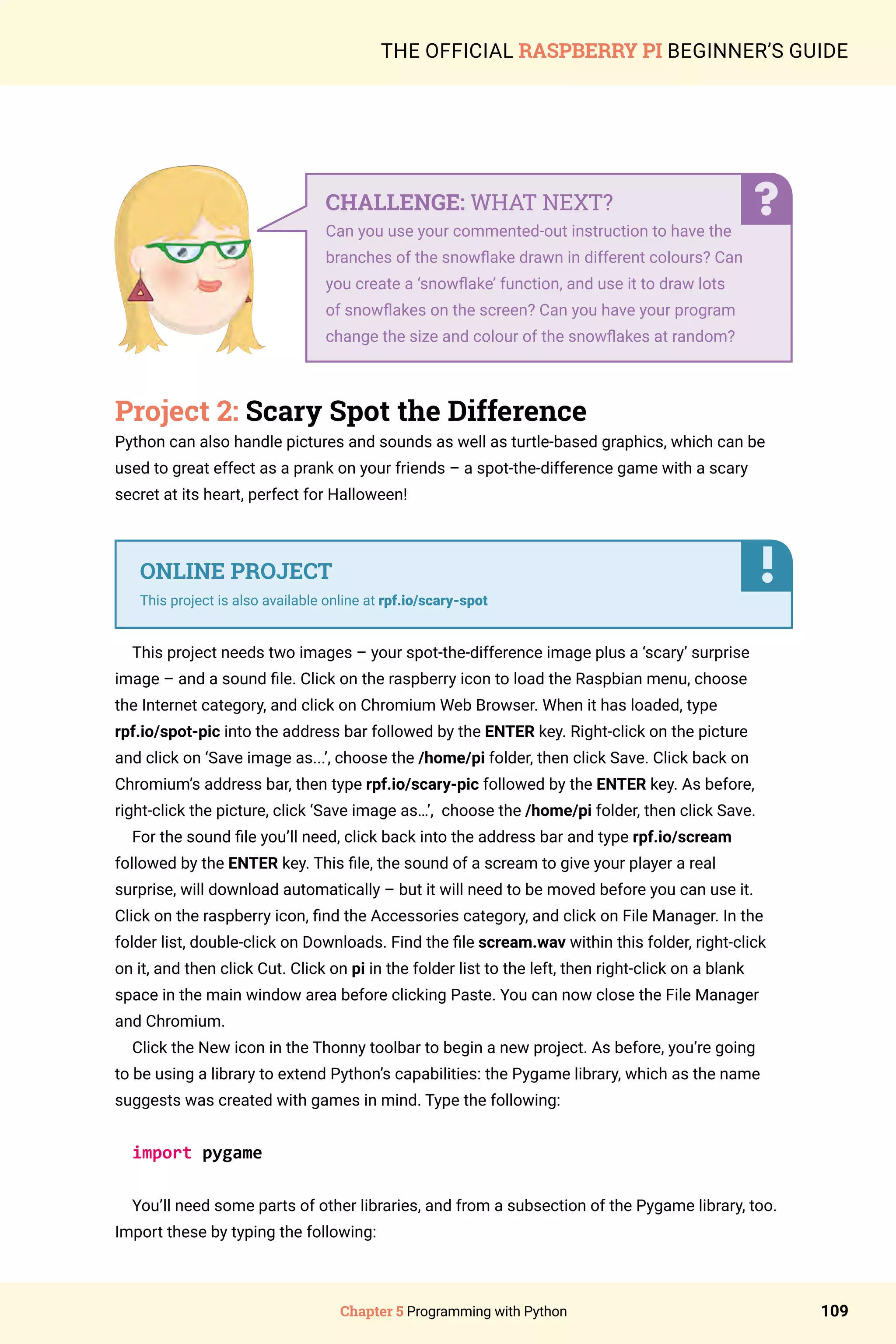 Chapter 5 Programming with Python 109
THE OFFICIAL RASPBERRY PI BEGINNER’S GUIDE
Project 2: Scary Spot the Difference
Python can also handle pictures and sounds as well as turtle-based graphics, which can be
used to great effect as a prank on your friends – a spot-the-difference game with a scary
secret at its heart, perfect for Halloween!
This project needs two images – your spot-the-difference image plus a ‘scary’ surprise
image – and a sound file. Click on the raspberry icon to load the Raspbian menu, choose
the Internet category, and click on Chromium Web Browser. When it has loaded, type
rpf.io/spot-pic into the address bar followed by the ENTER key. Right-click on the picture
and click on ‘Save image as...’, choose the /home/pi folder, then click Save. Click back on
Chromium’s address bar, then type rpf.io/scary-pic followed by the ENTER key. As before,
right-click the picture, click ‘Save image as…’, choose the /home/pi folder, then click Save.
For the sound file you’ll need, click back into the address bar and type rpf.io/scream
followed by the ENTER key. This file, the sound of a scream to give your player a real
surprise, will download automatically – but it will need to be moved before you can use it.
Click on the raspberry icon, find the Accessories category, and click on File Manager. In the
folder list, double-click on Downloads. Find the file scream.wav within this folder, right-click
on it, and then click Cut. Click on pi in the folder list to the left, then right-click on a blank
space in the main window area before clicking Paste. You can now close the File Manager
and Chromium.
Click the New icon in the Thonny toolbar to begin a new project. As before, you’re going
to be using a library to extend Python’s capabilities: the Pygame library, which as the name
suggests was created with games in mind. Type the following:
import pygame
You’ll need some parts of other libraries, and from a subsection of the Pygame library, too.
Import these by typing the following:
CHALLENGE: WHAT NEXT?
Can you use your commented-out instruction to have the
branches of the snowflake drawn in different colours? Can
you create a ‘snowflake’ function, and use it to draw lots
of snowflakes on the screen? Can you have your program
change the size and colour of the snowflakes at random?
ONLINE PROJECT
This project is also available online at rpf.io/scary-spot
 