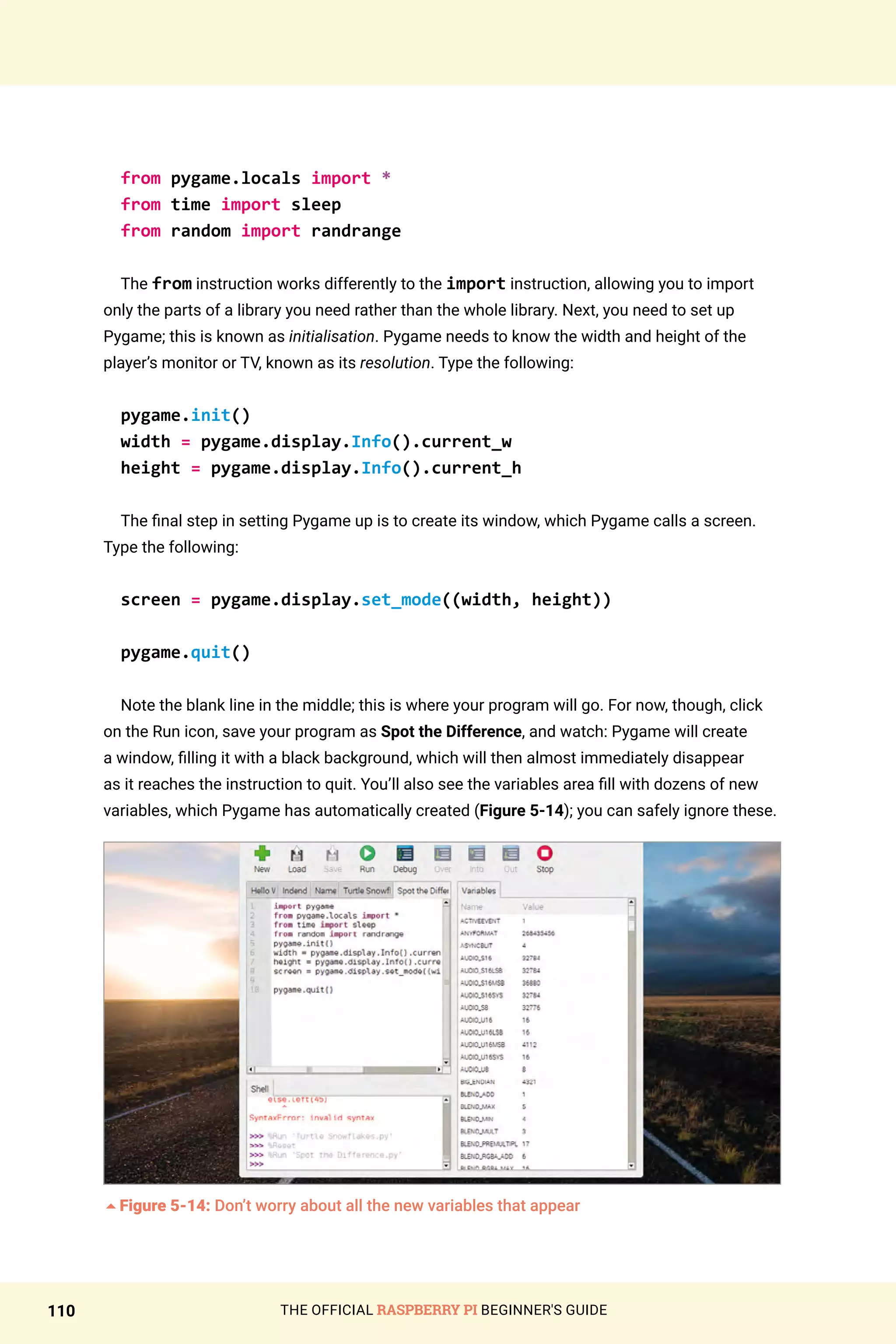 THE OFFICIAL RASPBERRY PI BEGINNER'S GUIDE
110
from pygame.locals import *
from time import sleep
from random import randrange
The from instruction works differently to the import instruction, allowing you to import
only the parts of a library you need rather than the whole library. Next, you need to set up
Pygame; this is known as initialisation. Pygame needs to know the width and height of the
player’s monitor or TV, known as its resolution. Type the following:
pygame.init()
width = pygame.display.Info().current_w
height = pygame.display.Info().current_h
The final step in setting Pygame up is to create its window, which Pygame calls a screen.
Type the following:
screen = pygame.display.set_mode((width, height))
pygame.quit()
Note the blank line in the middle; this is where your program will go. For now, though, click
on the Run icon, save your program as Spot the Difference, and watch: Pygame will create
a window, filling it with a black background, which will then almost immediately disappear
as it reaches the instruction to quit. You’ll also see the variables area fill with dozens of new
variables, which Pygame has automatically created (Figure 5-14); you can safely ignore these.
5Figure 5-14: Don’t worry about all the new variables that appear
 