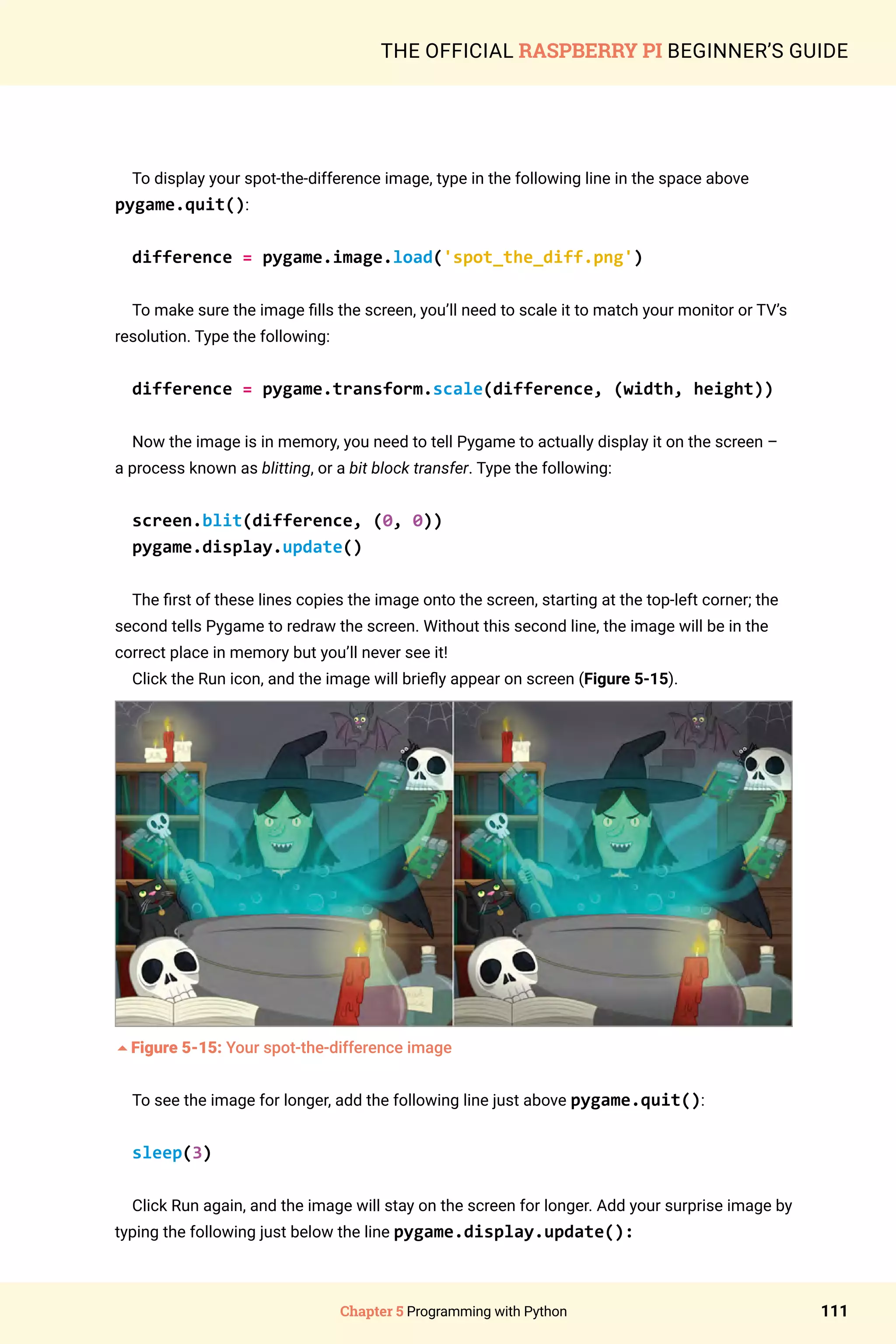 Chapter 5 Programming with Python 111
THE OFFICIAL RASPBERRY PI BEGINNER’S GUIDE
To display your spot-the-difference image, type in the following line in the space above
pygame.quit():
difference = pygame.image.load('spot_the_diff.png')
To make sure the image fills the screen, you’ll need to scale it to match your monitor or TV’s
resolution. Type the following:
difference = pygame.transform.scale(difference, (width, height))
Now the image is in memory, you need to tell Pygame to actually display it on the screen –
a process known as blitting, or a bit block transfer. Type the following:
screen.blit(difference, (0, 0))
pygame.display.update()
The first of these lines copies the image onto the screen, starting at the top-left corner; the
second tells Pygame to redraw the screen. Without this second line, the image will be in the
correct place in memory but you’ll never see it!
Click the Run icon, and the image will briefly appear on screen (Figure 5-15).
5Figure 5-15: Your spot-the-difference image
To see the image for longer, add the following line just above pygame.quit():
sleep(3)
Click Run again, and the image will stay on the screen for longer. Add your surprise image by
typing the following just below the line pygame.display.update():
 