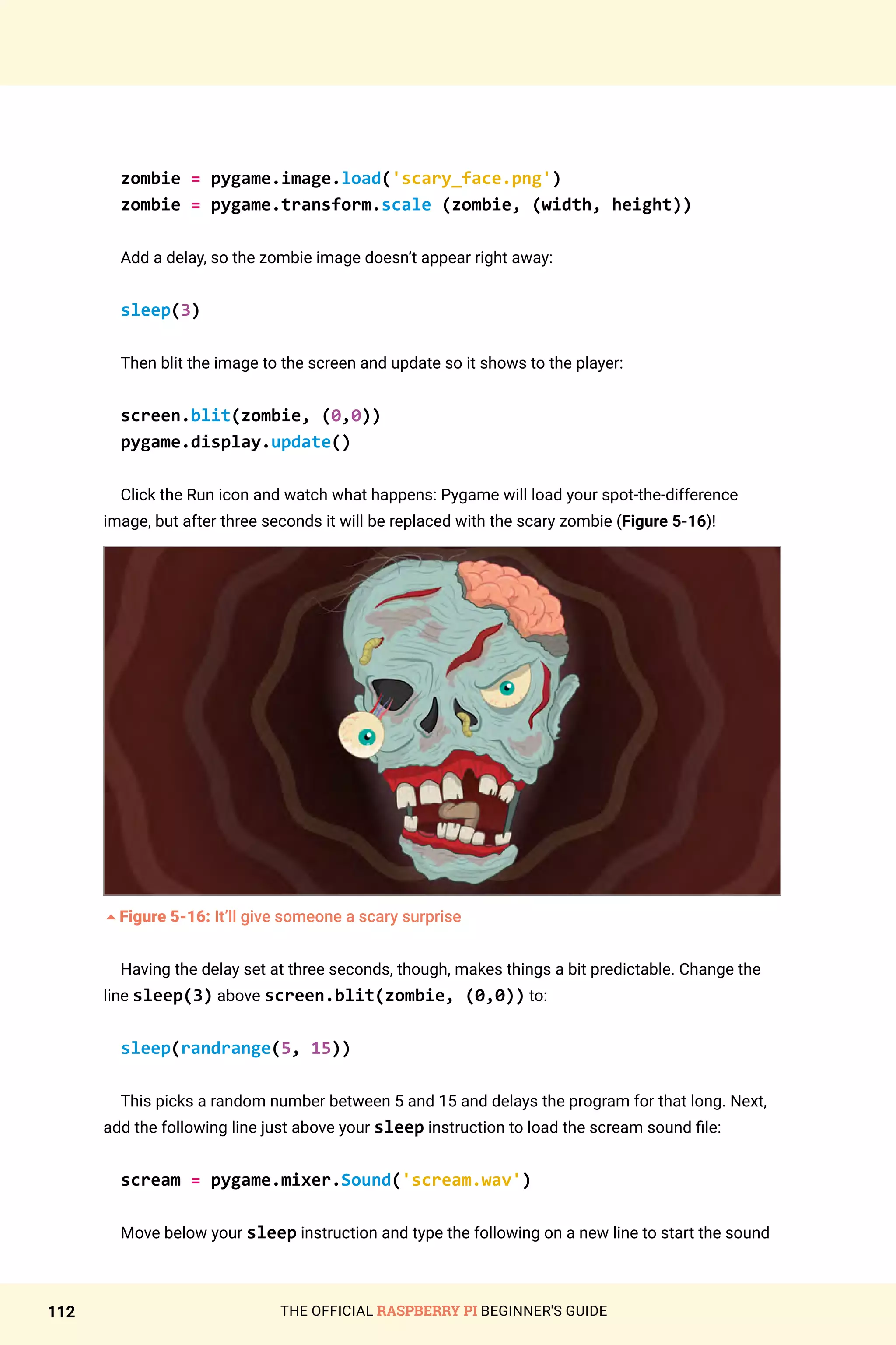 THE OFFICIAL RASPBERRY PI BEGINNER'S GUIDE
112
zombie = pygame.image.load('scary_face.png')
zombie = pygame.transform.scale (zombie, (width, height))
Add a delay, so the zombie image doesn’t appear right away:
sleep(3)
Then blit the image to the screen and update so it shows to the player:
screen.blit(zombie, (0,0))
pygame.display.update()
Click the Run icon and watch what happens: Pygame will load your spot-the-difference
image, but after three seconds it will be replaced with the scary zombie (Figure 5-16)!
5Figure 5-16: It’ll give someone a scary surprise
Having the delay set at three seconds, though, makes things a bit predictable. Change the
line sleep(3) above screen.blit(zombie, (0,0)) to:
sleep(randrange(5, 15))
This picks a random number between 5 and 15 and delays the program for that long. Next,
add the following line just above your sleep instruction to load the scream sound file:
scream = pygame.mixer.Sound('scream.wav')
Move below your sleep instruction and type the following on a new line to start the sound
 
