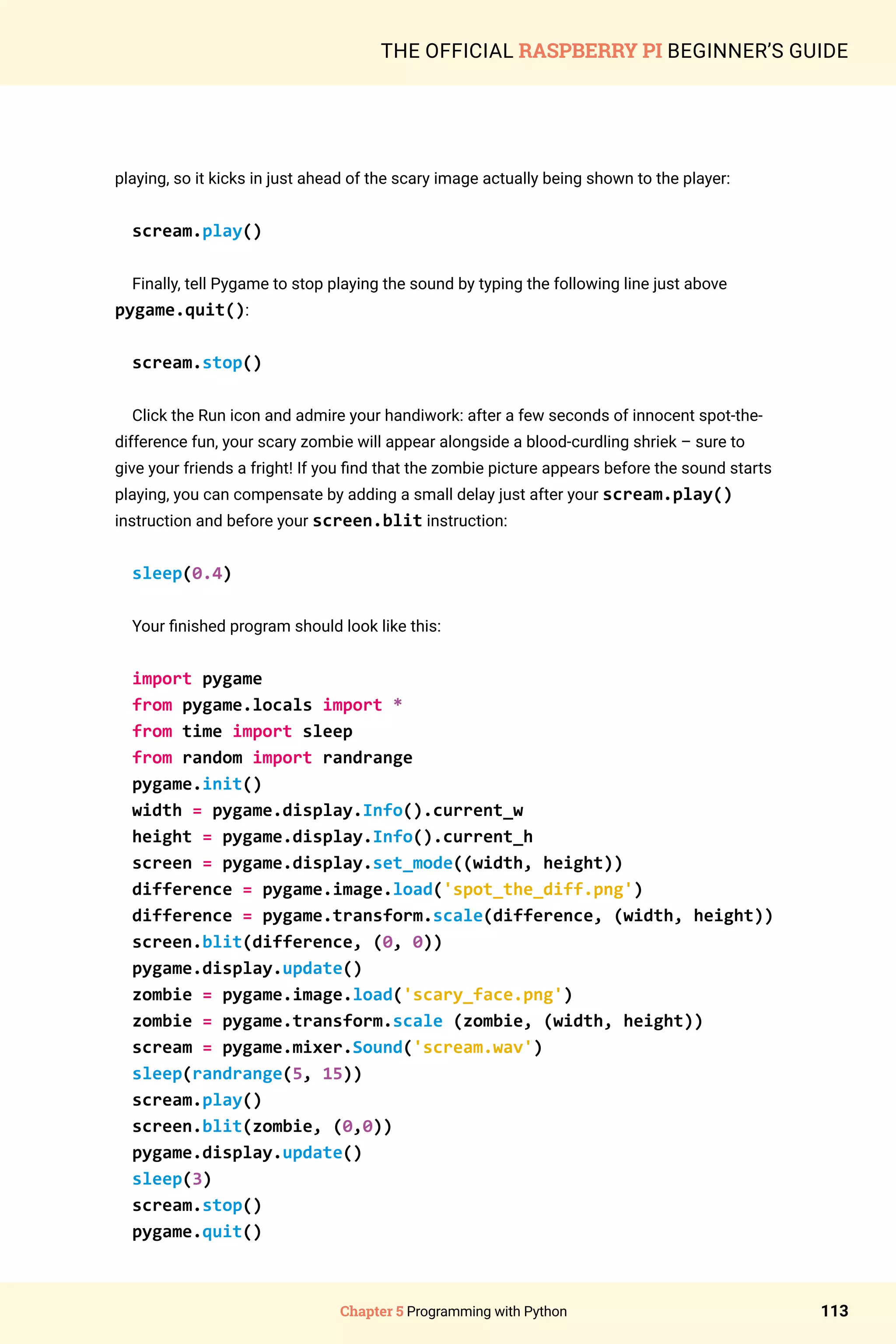 Chapter 5 Programming with Python 113
THE OFFICIAL RASPBERRY PI BEGINNER’S GUIDE
playing, so it kicks in just ahead of the scary image actually being shown to the player:
scream.play()
Finally, tell Pygame to stop playing the sound by typing the following line just above
pygame.quit():
scream.stop()
Click the Run icon and admire your handiwork: after a few seconds of innocent spot-the-
difference fun, your scary zombie will appear alongside a blood-curdling shriek – sure to
give your friends a fright! If you find that the zombie picture appears before the sound starts
playing, you can compensate by adding a small delay just after your scream.play()
instruction and before your screen.blit instruction:
sleep(0.4)
Your finished program should look like this:
import pygame
from pygame.locals import *
from time import sleep
from random import randrange
pygame.init()
width = pygame.display.Info().current_w
height = pygame.display.Info().current_h
screen = pygame.display.set_mode((width, height))
difference = pygame.image.load('spot_the_diff.png')
difference = pygame.transform.scale(difference, (width, height))
screen.blit(difference, (0, 0))
pygame.display.update()
zombie = pygame.image.load('scary_face.png')
zombie = pygame.transform.scale (zombie, (width, height))
scream = pygame.mixer.Sound('scream.wav')
sleep(randrange(5, 15))
scream.play()
screen.blit(zombie, (0,0))
pygame.display.update()
sleep(3)
scream.stop()
pygame.quit()
 