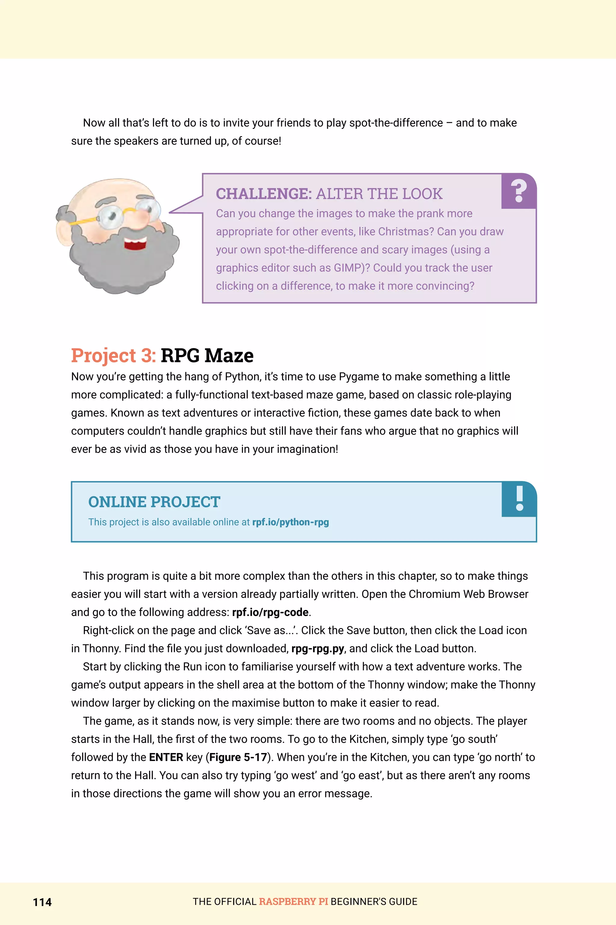 THE OFFICIAL RASPBERRY PI BEGINNER'S GUIDE
114
Now all that’s left to do is to invite your friends to play spot-the-difference – and to make
sure the speakers are turned up, of course!
Project 3: RPG Maze
Now you’re getting the hang of Python, it’s time to use Pygame to make something a little
more complicated: a fully-functional text-based maze game, based on classic role-playing
games. Known as text adventures or interactive fiction, these games date back to when
computers couldn’t handle graphics but still have their fans who argue that no graphics will
ever be as vivid as those you have in your imagination!
This program is quite a bit more complex than the others in this chapter, so to make things
easier you will start with a version already partially written. Open the Chromium Web Browser
and go to the following address: rpf.io/rpg-code.
Right-click on the page and click ‘Save as...’. Click the Save button, then click the Load icon
in Thonny. Find the file you just downloaded, rpg-rpg.py, and click the Load button.
Start by clicking the Run icon to familiarise yourself with how a text adventure works. The
game’s output appears in the shell area at the bottom of the Thonny window; make the Thonny
window larger by clicking on the maximise button to make it easier to read.
The game, as it stands now, is very simple: there are two rooms and no objects. The player
starts in the Hall, the first of the two rooms. To go to the Kitchen, simply type ‘go south’
followed by the ENTER key (Figure 5-17). When you’re in the Kitchen, you can type ‘go north’ to
return to the Hall. You can also try typing ‘go west’ and ‘go east’, but as there aren’t any rooms
in those directions the game will show you an error message.
CHALLENGE: ALTER THE LOOK
Can you change the images to make the prank more
appropriate for other events, like Christmas? Can you draw
your own spot-the-difference and scary images (using a
graphics editor such as GIMP)? Could you track the user
clicking on a difference, to make it more convincing?
ONLINE PROJECT
This project is also available online at rpf.io/python-rpg
 