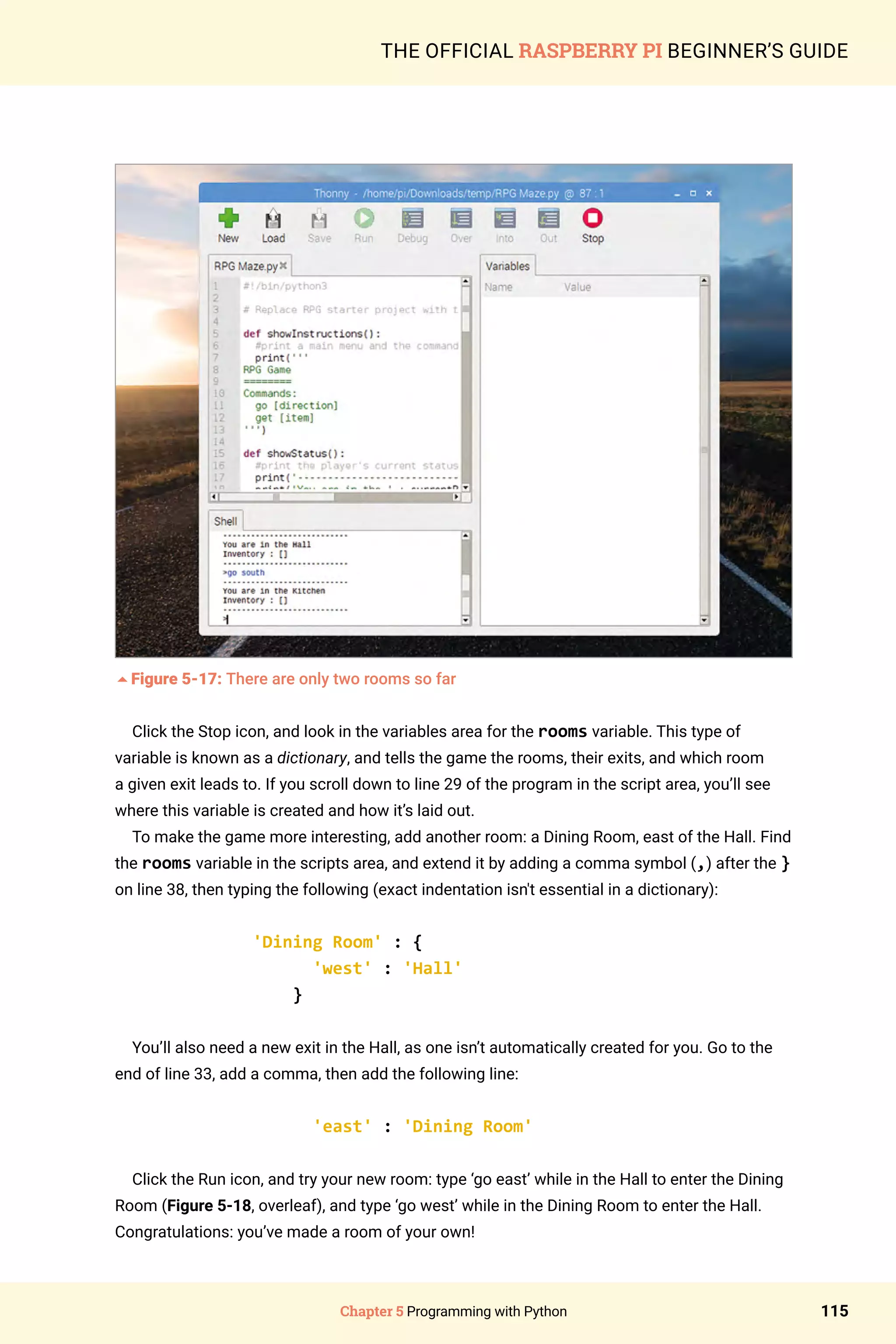 Chapter 5 Programming with Python 115
THE OFFICIAL RASPBERRY PI BEGINNER’S GUIDE
5Figure 5-17: There are only two rooms so far
Click the Stop icon, and look in the variables area for the rooms variable. This type of
variable is known as a dictionary, and tells the game the rooms, their exits, and which room
a given exit leads to. If you scroll down to line 29 of the program in the script area, you’ll see
where this variable is created and how it’s laid out.
To make the game more interesting, add another room: a Dining Room, east of the Hall. Find
the rooms variable in the scripts area, and extend it by adding a comma symbol (,) after the }
on line 38, then typing the following (exact indentation isn't essential in a dictionary):
'Dining Room' : {
'west' : 'Hall'
}
You’ll also need a new exit in the Hall, as one isn’t automatically created for you. Go to the
end of line 33, add a comma, then add the following line:
'east' : 'Dining Room'
Click the Run icon, and try your new room: type ‘go east’ while in the Hall to enter the Dining
Room (Figure 5-18, overleaf), and type ‘go west’ while in the Dining Room to enter the Hall.
Congratulations: you’ve made a room of your own!
 