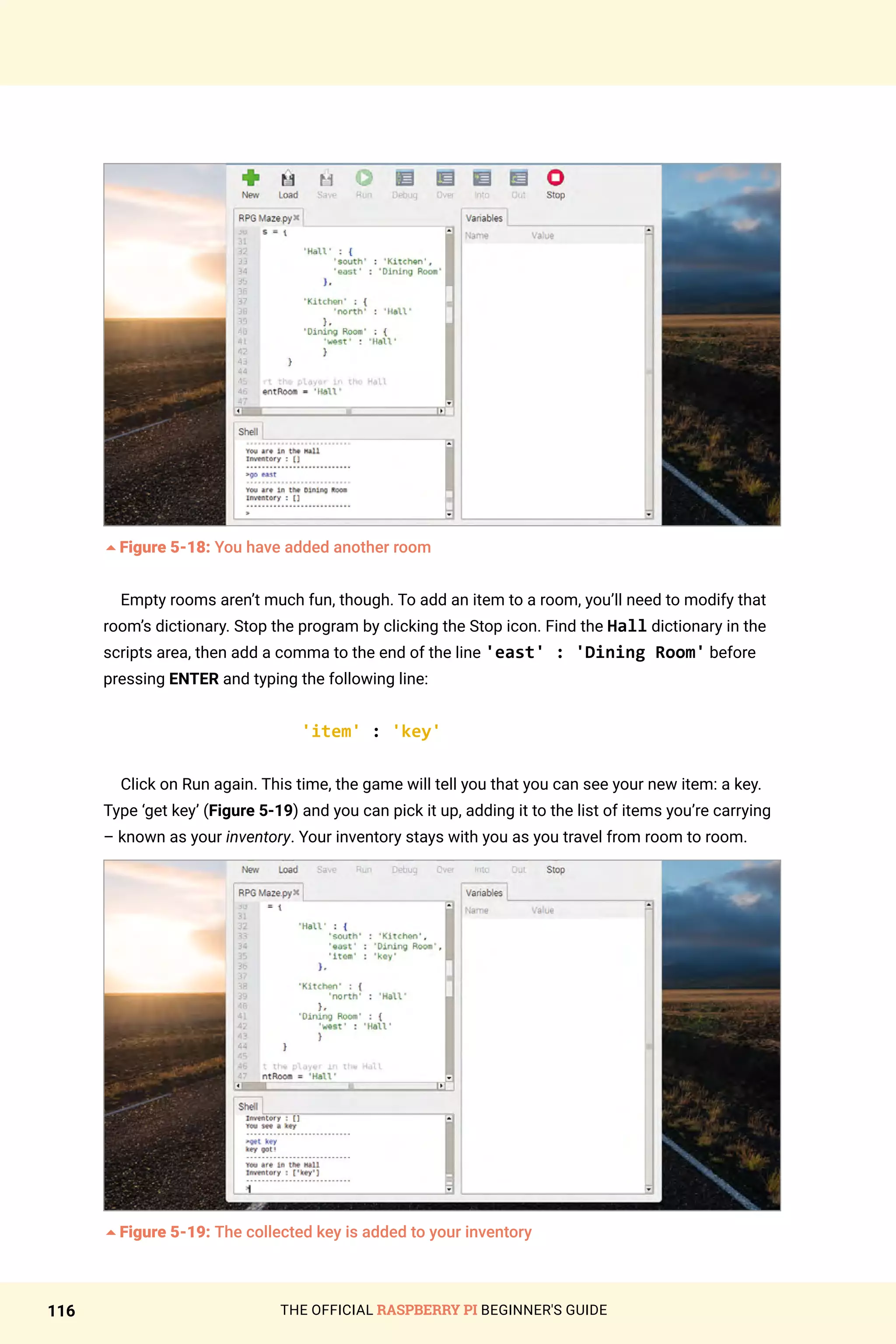 THE OFFICIAL RASPBERRY PI BEGINNER'S GUIDE
116
5Figure 5-18: You have added another room
Empty rooms aren’t much fun, though. To add an item to a room, you’ll need to modify that
room’s dictionary. Stop the program by clicking the Stop icon. Find the Hall dictionary in the
scripts area, then add a comma to the end of the line 'east' : 'Dining Room' before
pressing ENTER and typing the following line:
'item' : 'key'
Click on Run again. This time, the game will tell you that you can see your new item: a key.
Type ‘get key’ (Figure 5-19) and you can pick it up, adding it to the list of items you’re carrying
– known as your inventory. Your inventory stays with you as you travel from room to room.
5Figure 5-19: The collected key is added to your inventory
 