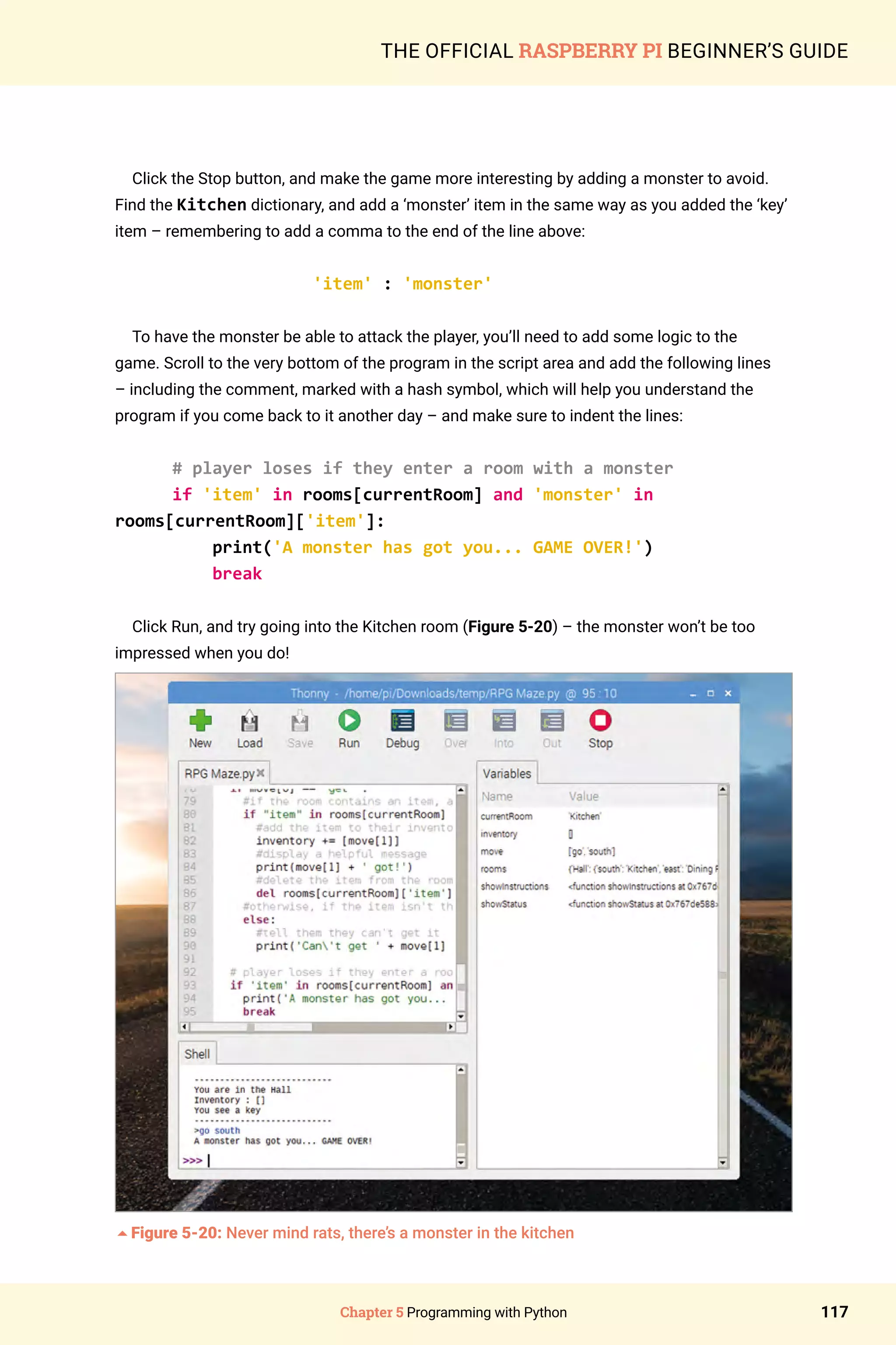 Chapter 5 Programming with Python 117
THE OFFICIAL RASPBERRY PI BEGINNER’S GUIDE
Click the Stop button, and make the game more interesting by adding a monster to avoid.
Find the Kitchen dictionary, and add a ‘monster’ item in the same way as you added the ‘key’
item – remembering to add a comma to the end of the line above:
'item' : 'monster'
To have the monster be able to attack the player, you’ll need to add some logic to the
game. Scroll to the very bottom of the program in the script area and add the following lines
– including the comment, marked with a hash symbol, which will help you understand the
program if you come back to it another day – and make sure to indent the lines:
# player loses if they enter a room with a monster
if 'item' in rooms[currentRoom] and 'monster' in
rooms[currentRoom]['item']:
print('A monster has got you... GAME OVER!')
break
Click Run, and try going into the Kitchen room (Figure 5-20) – the monster won’t be too
impressed when you do!
5Figure 5-20: Never mind rats, there’s a monster in the kitchen
 