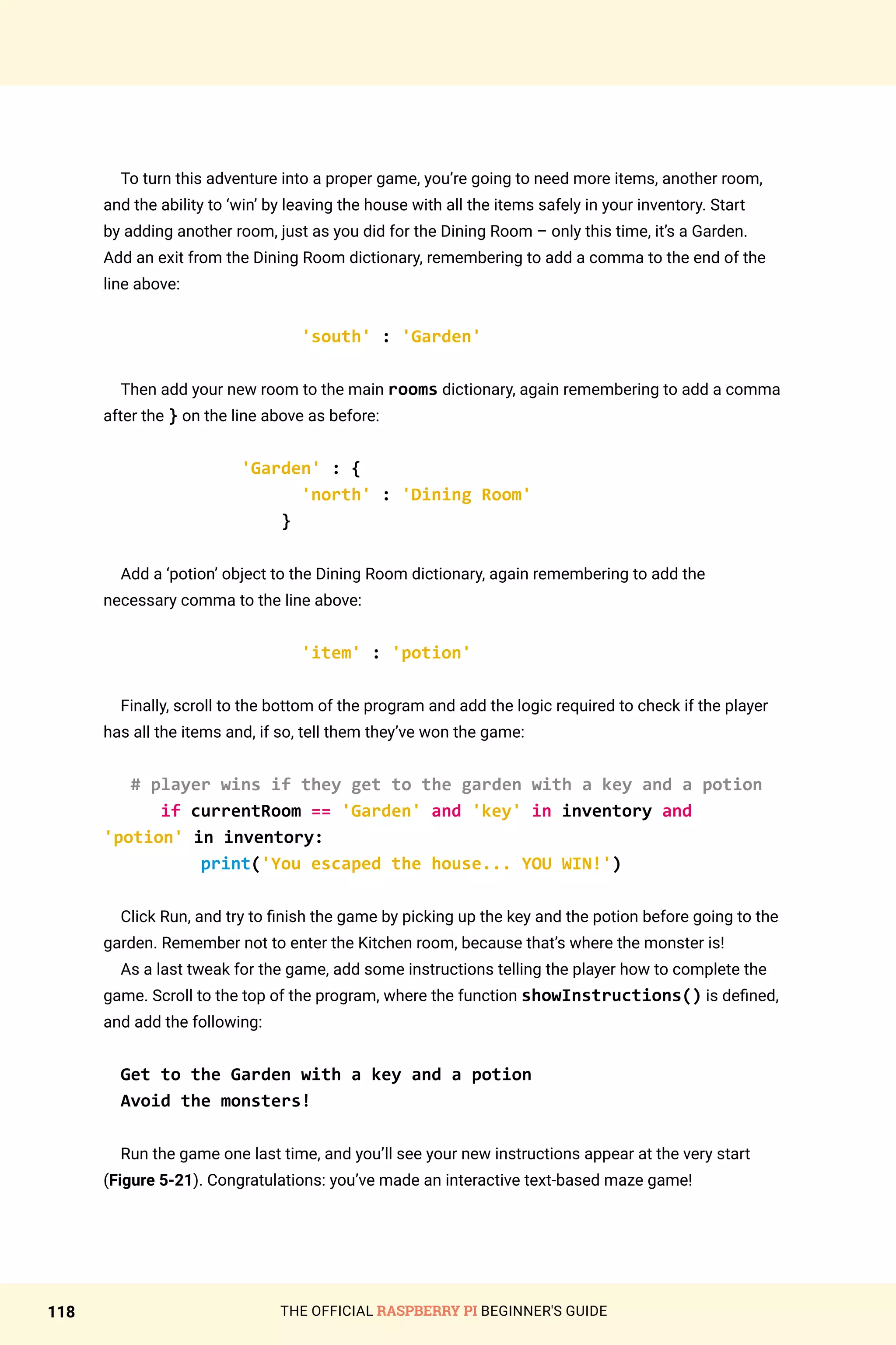 THE OFFICIAL RASPBERRY PI BEGINNER'S GUIDE
118
To turn this adventure into a proper game, you’re going to need more items, another room,
and the ability to ‘win’ by leaving the house with all the items safely in your inventory. Start
by adding another room, just as you did for the Dining Room – only this time, it’s a Garden.
Add an exit from the Dining Room dictionary, remembering to add a comma to the end of the
line above:
'south' : 'Garden'
Then add your new room to the main rooms dictionary, again remembering to add a comma
after the } on the line above as before:
'Garden' : {
'north' : 'Dining Room'
}
Add a ‘potion’ object to the Dining Room dictionary, again remembering to add the
necessary comma to the line above:
'item' : 'potion'
Finally, scroll to the bottom of the program and add the logic required to check if the player
has all the items and, if so, tell them they’ve won the game:
# player wins if they get to the garden with a key and a potion
if currentRoom == 'Garden' and 'key' in inventory and
'potion' in inventory:
print('You escaped the house... YOU WIN!')
Click Run, and try to finish the game by picking up the key and the potion before going to the
garden. Remember not to enter the Kitchen room, because that’s where the monster is!
As a last tweak for the game, add some instructions telling the player how to complete the
game. Scroll to the top of the program, where the function showInstructions() is defined,
and add the following:
Get to the Garden with a key and a potion
Avoid the monsters!
Run the game one last time, and you’ll see your new instructions appear at the very start
(Figure 5-21). Congratulations: you’ve made an interactive text-based maze game!
 