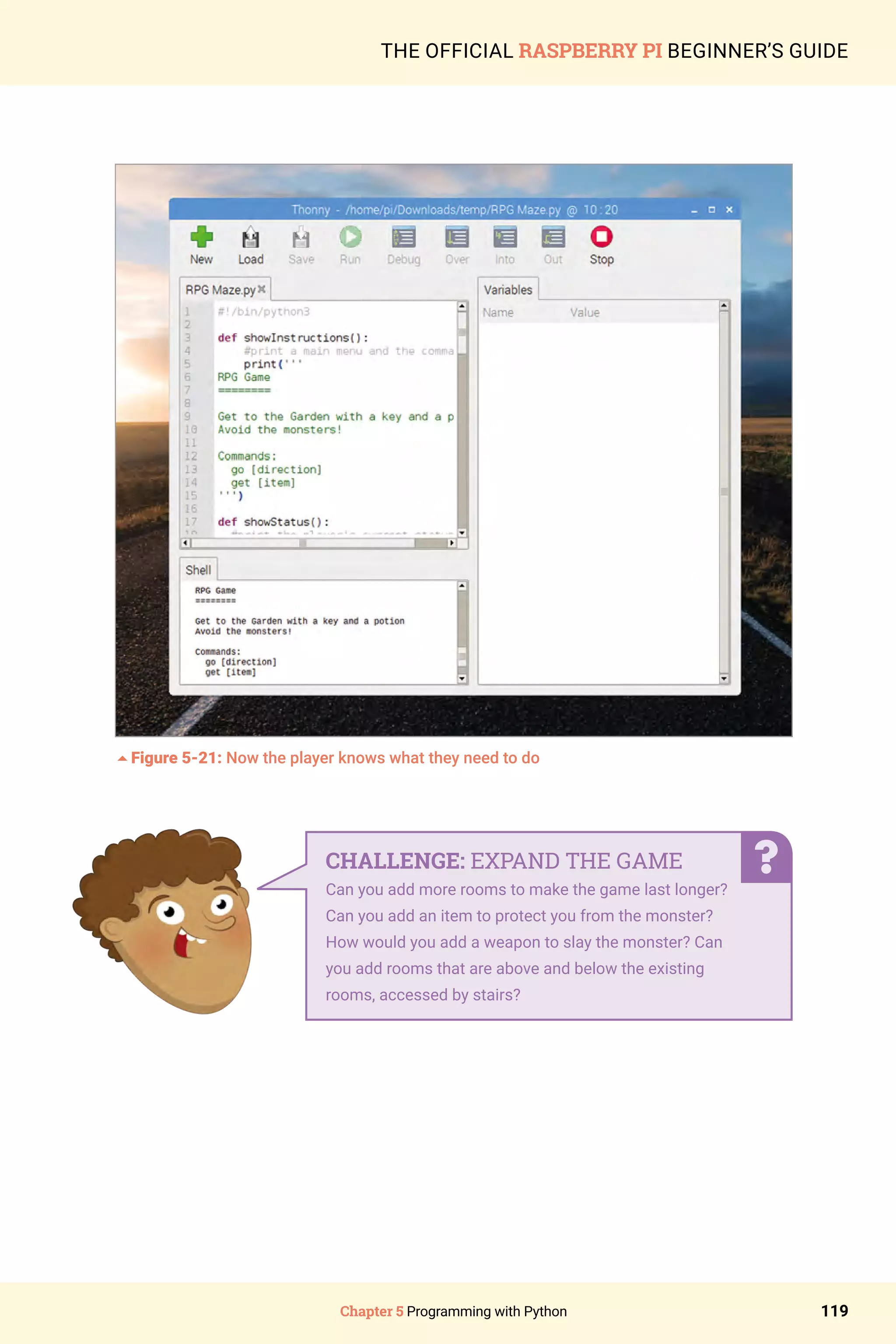 Chapter 5 Programming with Python 119
THE OFFICIAL RASPBERRY PI BEGINNER’S GUIDE
5Figure 5-21: Now the player knows what they need to do
CHALLENGE: EXPAND THE GAME
Can you add more rooms to make the game last longer?
Can you add an item to protect you from the monster?
How would you add a weapon to slay the monster? Can
you add rooms that are above and below the existing
rooms, accessed by stairs?
 