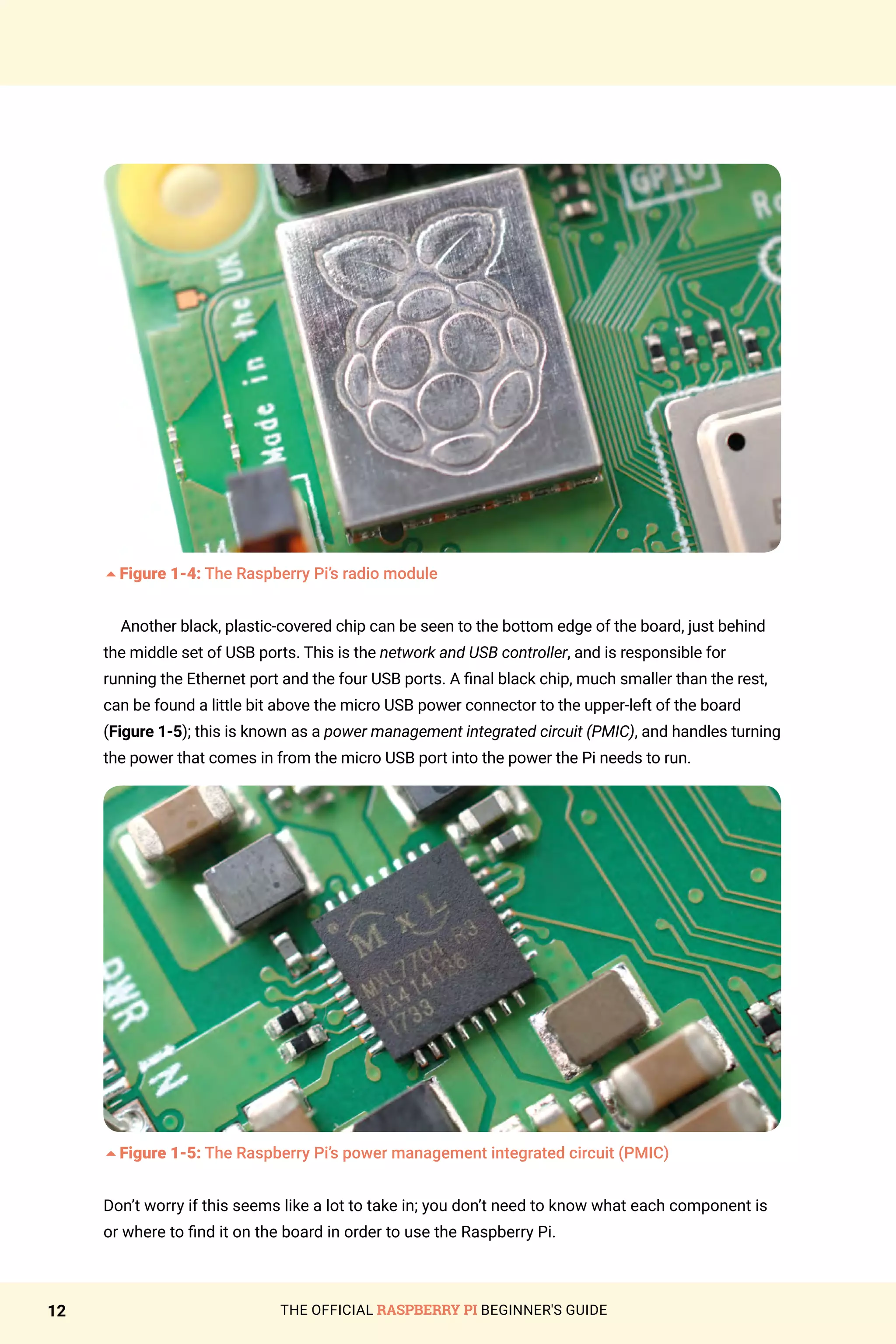 THE OFFICIAL RASPBERRY PI BEGINNER'S GUIDE
12
5Figure 1-4: The Raspberry Pi’s radio module
Another black, plastic-covered chip can be seen to the bottom edge of the board, just behind
the middle set of USB ports. This is the network and USB controller, and is responsible for
running the Ethernet port and the four USB ports. A final black chip, much smaller than the rest,
can be found a little bit above the micro USB power connector to the upper-left of the board
(Figure 1-5); this is known as a power management integrated circuit (PMIC), and handles turning
the power that comes in from the micro USB port into the power the Pi needs to run.
5Figure 1-5: The Raspberry Pi’s power management integrated circuit (PMIC)
Don’t worry if this seems like a lot to take in; you don’t need to know what each component is
or where to find it on the board in order to use the Raspberry Pi.
 