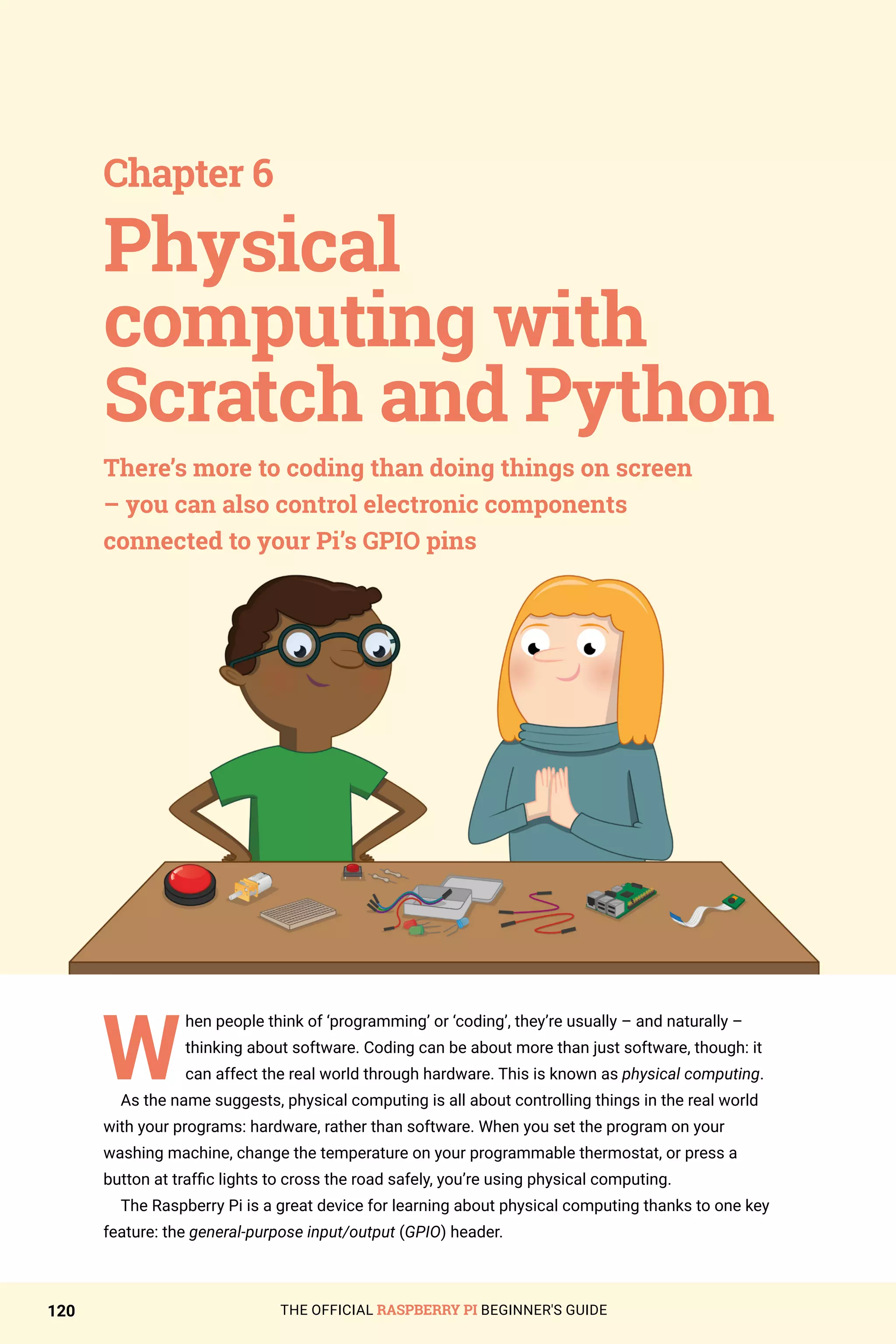 THE OFFICIAL RASPBERRY PI BEGINNER'S GUIDE
120
W
hen people think of ‘programming’ or ‘coding’, they’re usually – and naturally –
thinking about software. Coding can be about more than just software, though: it
can affect the real world through hardware. This is known as physical computing.
As the name suggests, physical computing is all about controlling things in the real world
with your programs: hardware, rather than software. When you set the program on your
washing machine, change the temperature on your programmable thermostat, or press a
button at traffic lights to cross the road safely, you’re using physical computing.
The Raspberry Pi is a great device for learning about physical computing thanks to one key
feature: the general-purpose input/output (GPIO) header.
Chapter 6
There’s more to coding than doing things on screen
– you can also control electronic components
connected to your Pi’s GPIO pins
Physical
computing with
Scratch and Python
 