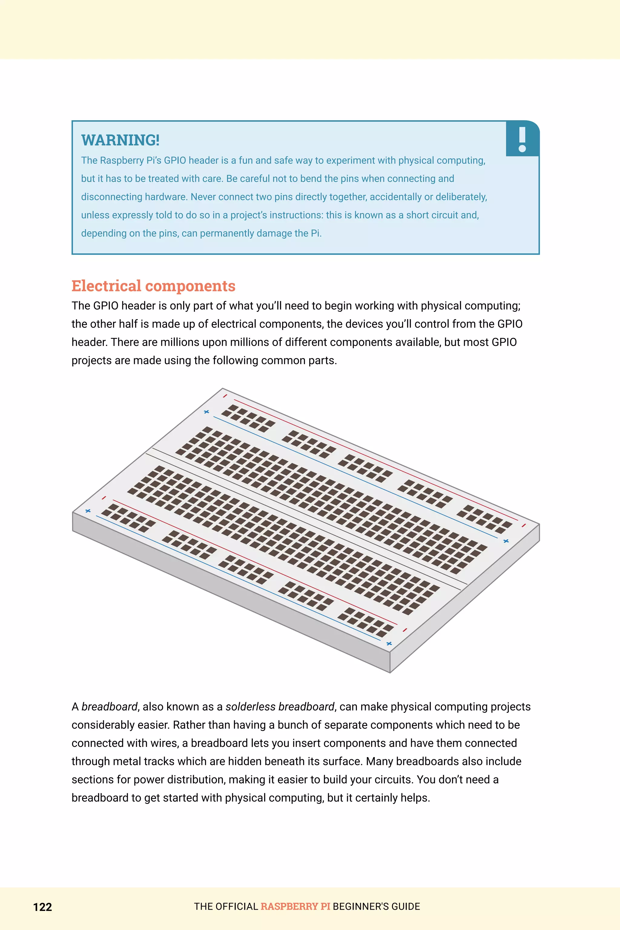 THE OFFICIAL RASPBERRY PI BEGINNER'S GUIDE
122
WARNING!
The Raspberry Pi’s GPIO header is a fun and safe way to experiment with physical computing,
but it has to be treated with care. Be careful not to bend the pins when connecting and
disconnecting hardware. Never connect two pins directly together, accidentally or deliberately,
unless expressly told to do so in a project’s instructions: this is known as a short circuit and,
depending on the pins, can permanently damage the Pi.
Electrical components
The GPIO header is only part of what you’ll need to begin working with physical computing;
the other half is made up of electrical components, the devices you’ll control from the GPIO
header. There are millions upon millions of different components available, but most GPIO
projects are made using the following common parts.
A breadboard, also known as a solderless breadboard, can make physical computing projects
considerably easier. Rather than having a bunch of separate components which need to be
connected with wires, a breadboard lets you insert components and have them connected
through metal tracks which are hidden beneath its surface. Many breadboards also include
sections for power distribution, making it easier to build your circuits. You don’t need a
breadboard to get started with physical computing, but it certainly helps.
 