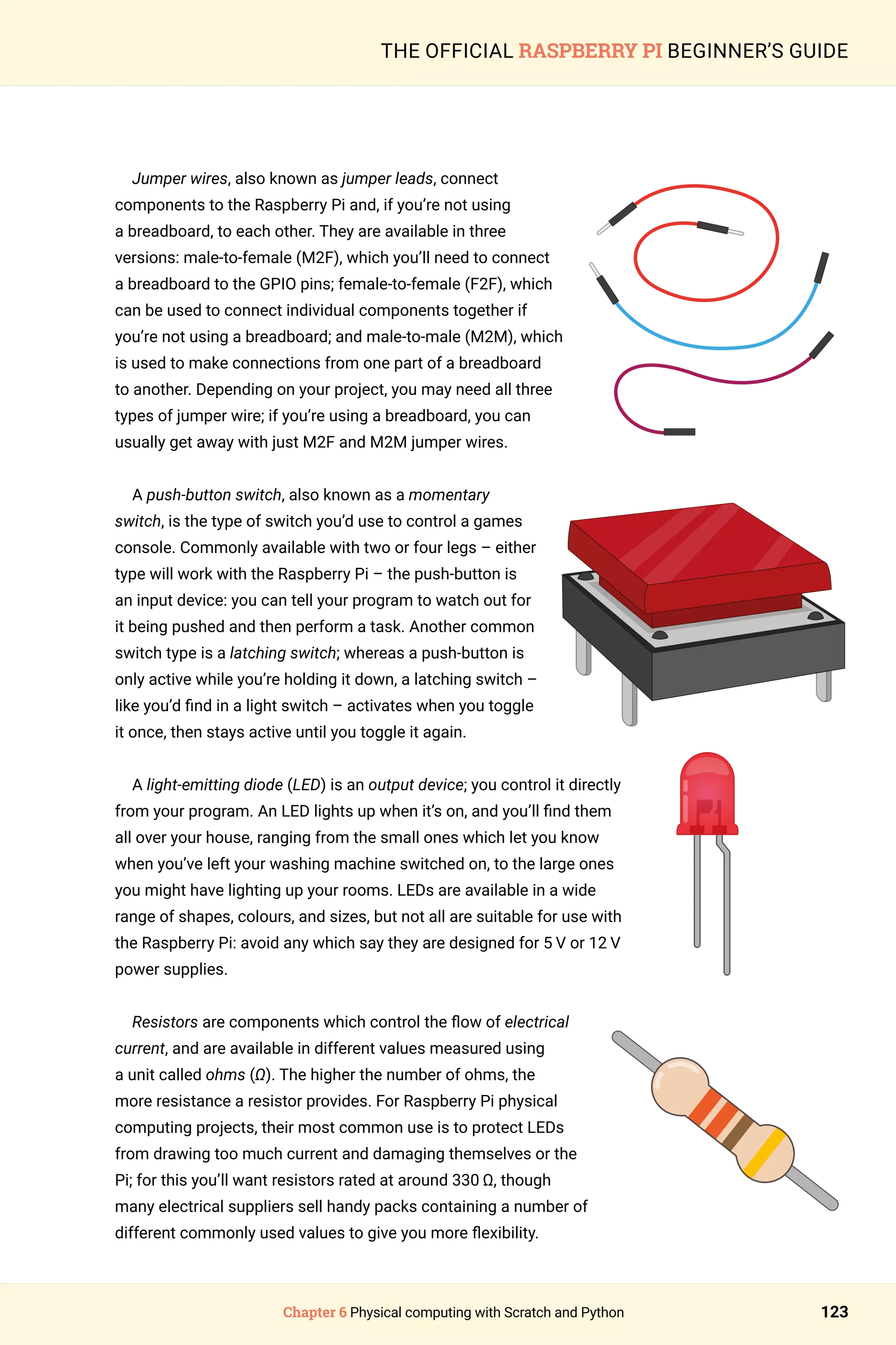 Chapter 6 Physical computing with Scratch and Python 123
THE OFFICIAL RASPBERRY PI BEGINNER’S GUIDE
Jumper wires, also known as jumper leads, connect
components to the Raspberry Pi and, if you’re not using
a breadboard, to each other. They are available in three
versions: male-to-female (M2F), which you’ll need to connect
a breadboard to the GPIO pins; female-to-female (F2F), which
can be used to connect individual components together if
you’re not using a breadboard; and male-to-male (M2M), which
is used to make connections from one part of a breadboard
to another. Depending on your project, you may need all three
types of jumper wire; if you’re using a breadboard, you can
usually get away with just M2F and M2M jumper wires.
A push-button switch, also known as a momentary
switch, is the type of switch you’d use to control a games
console. Commonly available with two or four legs – either
type will work with the Raspberry Pi – the push-button is
an input device: you can tell your program to watch out for
it being pushed and then perform a task. Another common
switch type is a latching switch; whereas a push-button is
only active while you’re holding it down, a latching switch –
like you’d find in a light switch – activates when you toggle
it once, then stays active until you toggle it again.
A light-emitting diode (LED) is an output device; you control it directly
from your program. An LED lights up when it’s on, and you’ll find them
all over your house, ranging from the small ones which let you know
when you’ve left your washing machine switched on, to the large ones
you might have lighting up your rooms. LEDs are available in a wide
range of shapes, colours, and sizes, but not all are suitable for use with
the Raspberry Pi: avoid any which say they are designed for 5 V or 12 V
power supplies.
Resistors are components which control the flow of electrical
current, and are available in different values measured using
a unit called ohms (Ω). The higher the number of ohms, the
more resistance a resistor provides. For Raspberry Pi physical
computing projects, their most common use is to protect LEDs
from drawing too much current and damaging themselves or the
Pi; for this you’ll want resistors rated at around 330 Ω, though
many electrical suppliers sell handy packs containing a number of
different commonly used values to give you more flexibility.
 