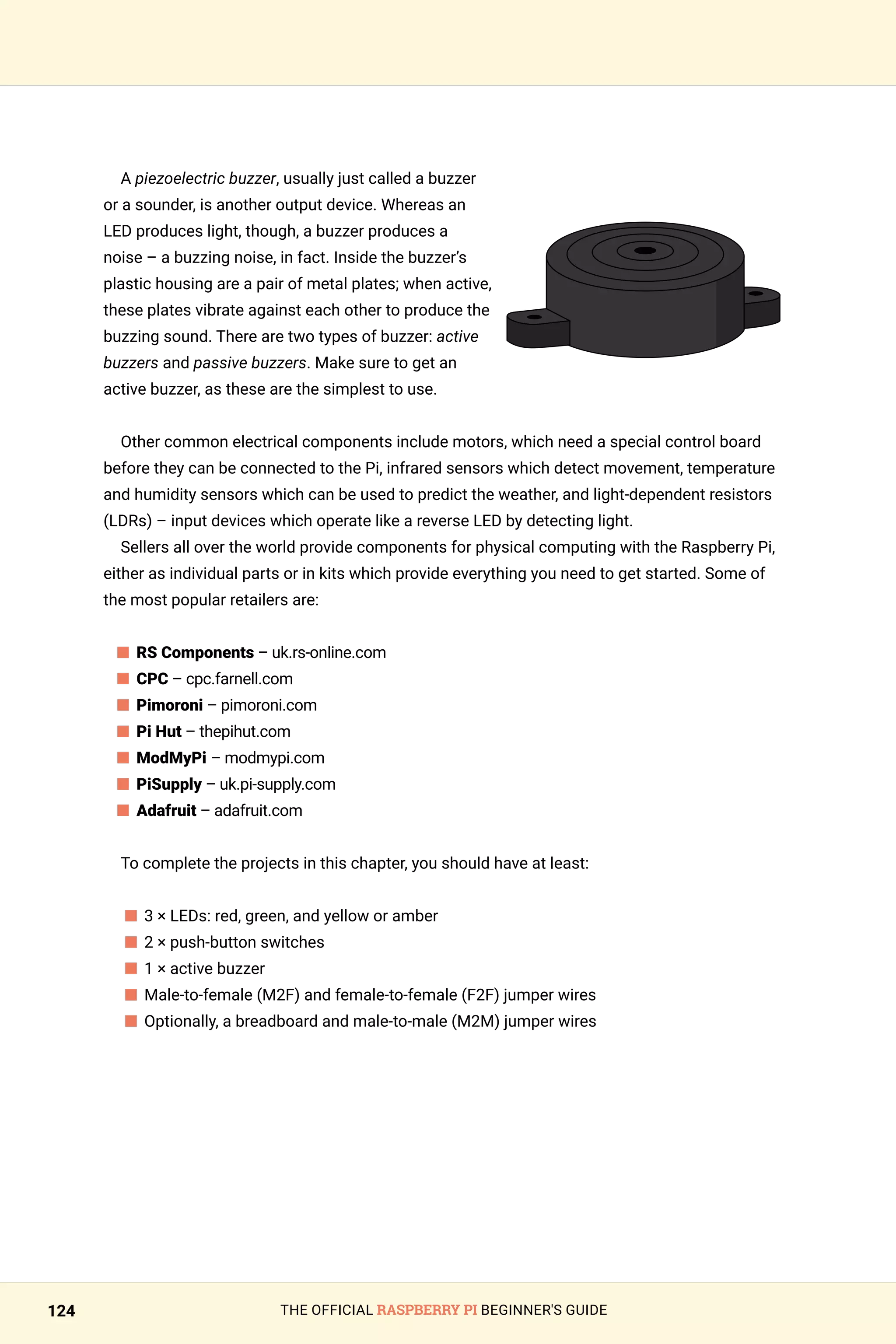 THE OFFICIAL RASPBERRY PI BEGINNER'S GUIDE
124
A piezoelectric buzzer, usually just called a buzzer
or a sounder, is another output device. Whereas an
LED produces light, though, a buzzer produces a
noise – a buzzing noise, in fact. Inside the buzzer’s
plastic housing are a pair of metal plates; when active,
these plates vibrate against each other to produce the
buzzing sound. There are two types of buzzer: active
buzzers and passive buzzers. Make sure to get an
active buzzer, as these are the simplest to use.
Other common electrical components include motors, which need a special control board
before they can be connected to the Pi, infrared sensors which detect movement, temperature
and humidity sensors which can be used to predict the weather, and light-dependent resistors
(LDRs) – input devices which operate like a reverse LED by detecting light.
Sellers all over the world provide components for physical computing with the Raspberry Pi,
either as individual parts or in kits which provide everything you need to get started. Some of
the most popular retailers are:
n 
RS Components – uk.rs-online.com
n 
CPC – cpc.farnell.com
n 
Pimoroni – pimoroni.com
n 
Pi Hut – thepihut.com
n 
ModMyPi – modmypi.com
n PiSupply – uk.pi-supply.com
n Adafruit – adafruit.com
To complete the projects in this chapter, you should have at least:
n 
3 × LEDs: red, green, and yellow or amber
n 
2 × push-button switches
n 
1 × active buzzer
n 
Male-to-female (M2F) and female-to-female (F2F) jumper wires
n 
Optionally, a breadboard and male-to-male (M2M) jumper wires
 