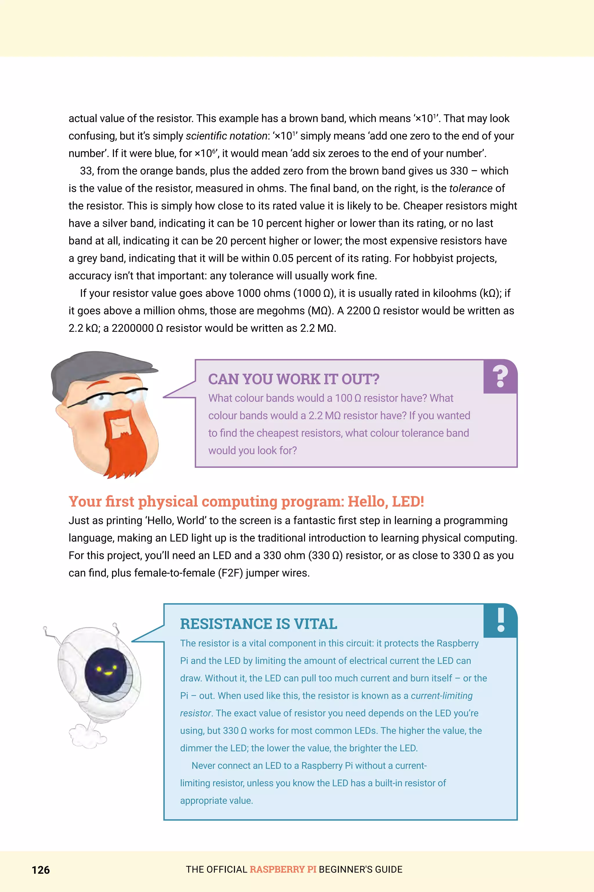 THE OFFICIAL RASPBERRY PI BEGINNER'S GUIDE
126
actual value of the resistor. This example has a brown band, which means ‘×101
’. That may look
confusing, but it’s simply scientific notation: ‘×101
’ simply means ‘add one zero to the end of your
number’. If it were blue, for ×106
’, it would mean ‘add six zeroes to the end of your number’.
33, from the orange bands, plus the added zero from the brown band gives us 330 – which
is the value of the resistor, measured in ohms. The final band, on the right, is the tolerance of
the resistor. This is simply how close to its rated value it is likely to be. Cheaper resistors might
have a silver band, indicating it can be 10 percent higher or lower than its rating, or no last
band at all, indicating it can be 20 percent higher or lower; the most expensive resistors have
a grey band, indicating that it will be within 0.05 percent of its rating. For hobbyist projects,
accuracy isn’t that important: any tolerance will usually work fine.
If your resistor value goes above 1000 ohms (1000 Ω), it is usually rated in kiloohms (kΩ); if
it goes above a million ohms, those are megohms (MΩ). A 2200 Ω resistor would be written as
2.2 kΩ; a 2200000 Ω resistor would be written as 2.2 MΩ.
Your first physical computing program: Hello, LED!
Just as printing ‘Hello, World’ to the screen is a fantastic first step in learning a programming
language, making an LED light up is the traditional introduction to learning physical computing.
For this project, you’ll need an LED and a 330 ohm (330 Ω) resistor, or as close to 330 Ω as you
can find, plus female-to-female (F2F) jumper wires.
CAN YOU WORK IT OUT?
What colour bands would a 100 Ω resistor have? What
colour bands would a 2.2 MΩ resistor have? If you wanted
to find the cheapest resistors, what colour tolerance band
would you look for?
RESISTANCE IS VITAL
The resistor is a vital component in this circuit: it protects the Raspberry
Pi and the LED by limiting the amount of electrical current the LED can
draw. Without it, the LED can pull too much current and burn itself – or the
Pi – out. When used like this, the resistor is known as a current-limiting
resistor. The exact value of resistor you need depends on the LED you’re
using, but 330 Ω works for most common LEDs. The higher the value, the
dimmer the LED; the lower the value, the brighter the LED.
Never connect an LED to a Raspberry Pi without a current-
limiting resistor, unless you know the LED has a built-in resistor of
appropriate value.
 