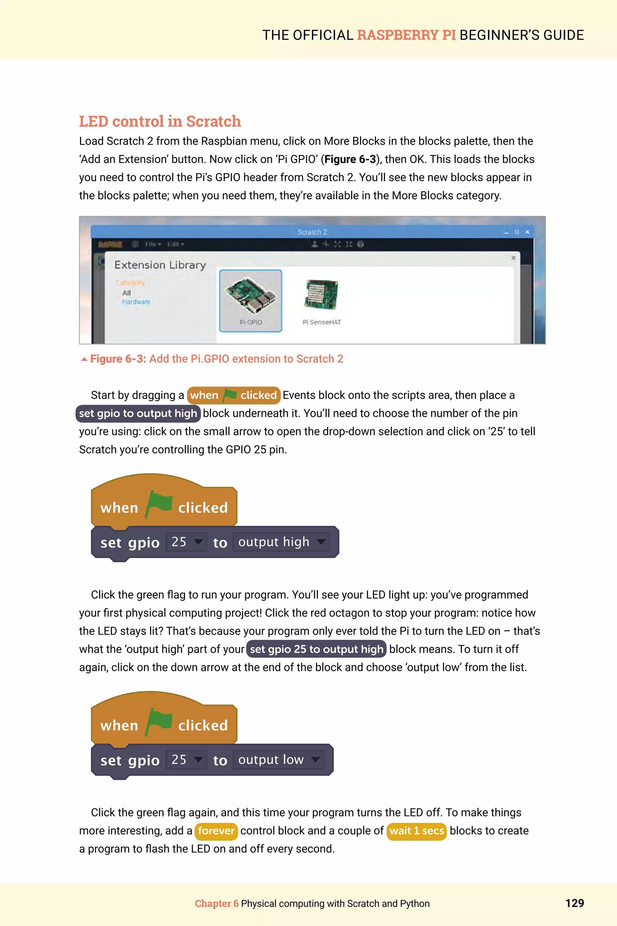 Chapter 6 Physical computing with Scratch and Python 129
THE OFFICIAL RASPBERRY PI BEGINNER’S GUIDE
LED control in Scratch
Load Scratch 2 from the Raspbian menu, click on More Blocks in the blocks palette, then the
‘Add an Extension’ button. Now click on ‘Pi GPIO’ (Figure 6-3), then OK. This loads the blocks
you need to control the Pi’s GPIO header from Scratch 2. You’ll see the new blocks appear in
the blocks palette; when you need them, they’re available in the More Blocks category.
5Figure 6-3: Add the Pi.GPIO extension to Scratch 2
Start by dragging a when clicked Events block onto the scripts area, then place a
set gpio to output high block underneath it. You’ll need to choose the number of the pin
you’re using: click on the small arrow to open the drop-down selection and click on ‘25’ to tell
Scratch you’re controlling the GPIO 25 pin.
when clicked
set gpio 25 to output high
Click the green flag to run your program. You’ll see your LED light up: you’ve programmed
your first physical computing project! Click the red octagon to stop your program: notice how
the LED stays lit? That’s because your program only ever told the Pi to turn the LED on – that’s
what the ‘output high’ part of your set gpio 25 to output high block means. To turn it off
again, click on the down arrow at the end of the block and choose ‘output low’ from the list.
when clicked
set gpio 25 to output low
Click the green flag again, and this time your program turns the LED off. To make things
more interesting, add a forever control block and a couple of wait 1 secs blocks to create
a program to flash the LED on and off every second.
 