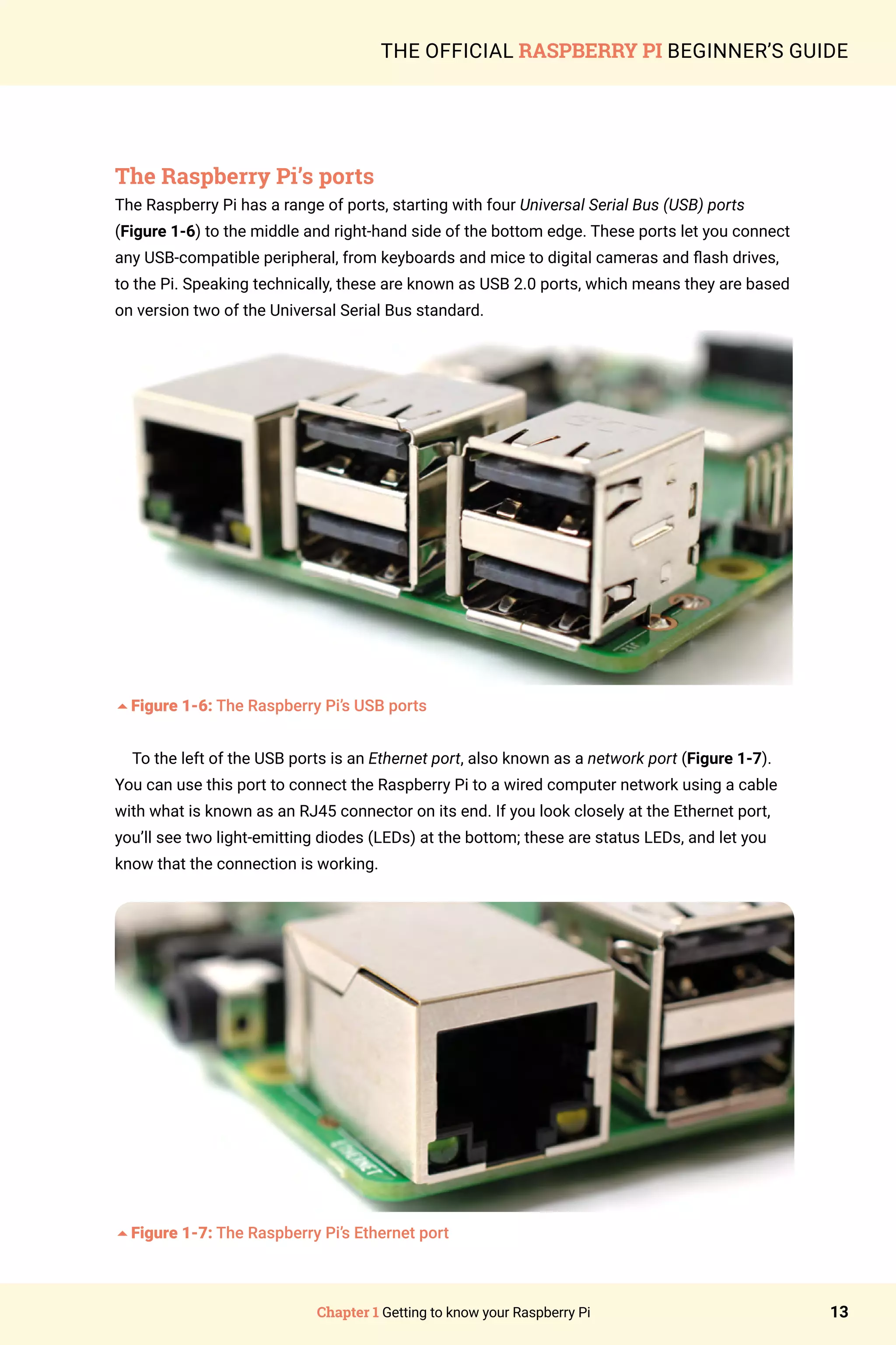 Chapter 1 Getting to know your Raspberry Pi 13
THE OFFICIAL RASPBERRY PI BEGINNER’S GUIDE
The Raspberry Pi’s ports
The Raspberry Pi has a range of ports, starting with four Universal Serial Bus (USB) ports
(Figure 1-6) to the middle and right-hand side of the bottom edge. These ports let you connect
any USB-compatible peripheral, from keyboards and mice to digital cameras and flash drives,
to the Pi. Speaking technically, these are known as USB 2.0 ports, which means they are based
on version two of the Universal Serial Bus standard.
5Figure 1-6: The Raspberry Pi’s USB ports
To the left of the USB ports is an Ethernet port, also known as a network port (Figure 1-7).
You can use this port to connect the Raspberry Pi to a wired computer network using a cable
with what is known as an RJ45 connector on its end. If you look closely at the Ethernet port,
you’ll see two light-emitting diodes (LEDs) at the bottom; these are status LEDs, and let you
know that the connection is working.
5Figure 1-7: The Raspberry Pi’s Ethernet port
 