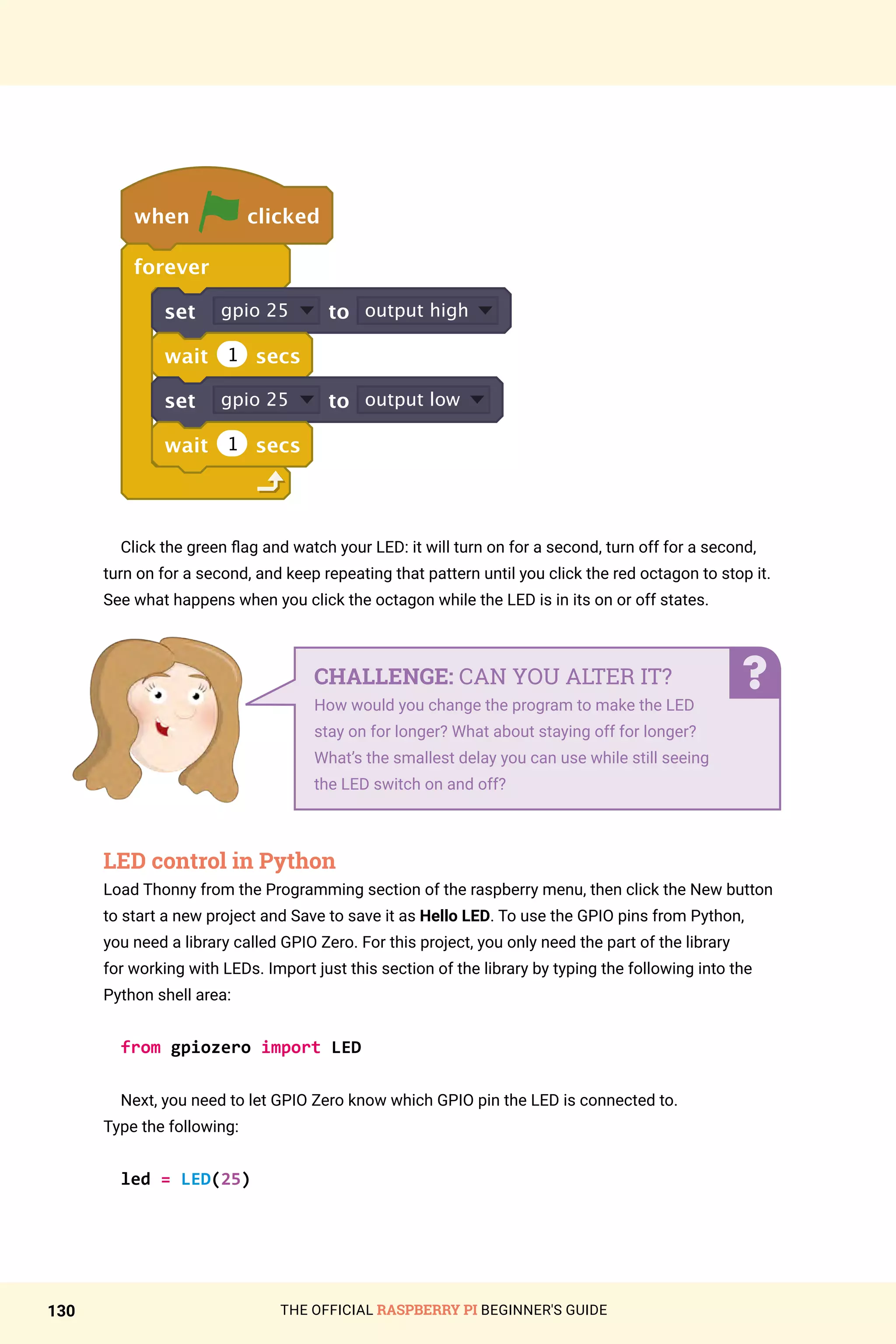 THE OFFICIAL RASPBERRY PI BEGINNER'S GUIDE
130
when clicked
forever
set gpio 25 to output high
wait 1 secs
set gpio 25 to output low
wait 1 secs
Click the green flag and watch your LED: it will turn on for a second, turn off for a second,
turn on for a second, and keep repeating that pattern until you click the red octagon to stop it.
See what happens when you click the octagon while the LED is in its on or off states.
LED control in Python
Load Thonny from the Programming section of the raspberry menu, then click the New button
to start a new project and Save to save it as Hello LED. To use the GPIO pins from Python,
you need a library called GPIO Zero. For this project, you only need the part of the library
for working with LEDs. Import just this section of the library by typing the following into the
Python shell area:
from gpiozero import LED
Next, you need to let GPIO Zero know which GPIO pin the LED is connected to.
Type the following:
led = LED(25)
CHALLENGE: CAN YOU ALTER IT?
How would you change the program to make the LED
stay on for longer? What about staying off for longer?
What’s the smallest delay you can use while still seeing
the LED switch on and off?
 