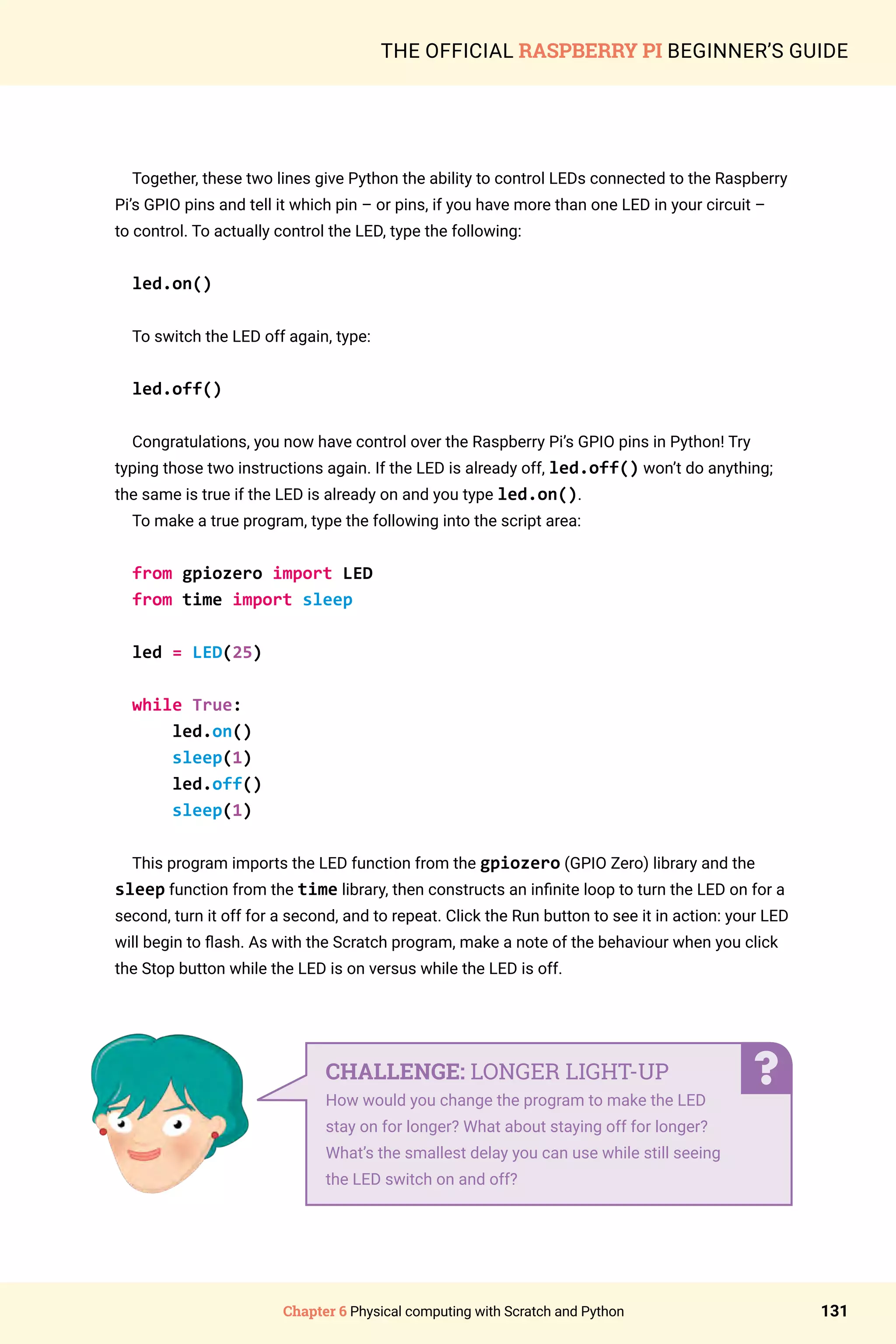 Chapter 6 Physical computing with Scratch and Python 131
THE OFFICIAL RASPBERRY PI BEGINNER’S GUIDE
Together, these two lines give Python the ability to control LEDs connected to the Raspberry
Pi’s GPIO pins and tell it which pin – or pins, if you have more than one LED in your circuit –
to control. To actually control the LED, type the following:
led.on()
To switch the LED off again, type:
led.off()
Congratulations, you now have control over the Raspberry Pi’s GPIO pins in Python! Try
typing those two instructions again. If the LED is already off, led.off() won’t do anything;
the same is true if the LED is already on and you type led.on().
To make a true program, type the following into the script area:
from gpiozero import LED
from time import sleep
led = LED(25)
while True:
led.on()
sleep(1)
led.off()
sleep(1)
This program imports the LED function from the gpiozero (GPIO Zero) library and the
sleep function from the time library, then constructs an infinite loop to turn the LED on for a
second, turn it off for a second, and to repeat. Click the Run button to see it in action: your LED
will begin to flash. As with the Scratch program, make a note of the behaviour when you click
the Stop button while the LED is on versus while the LED is off.
CHALLENGE: LONGER LIGHT-UP
How would you change the program to make the LED
stay on for longer? What about staying off for longer?
What’s the smallest delay you can use while still seeing
the LED switch on and off?
 