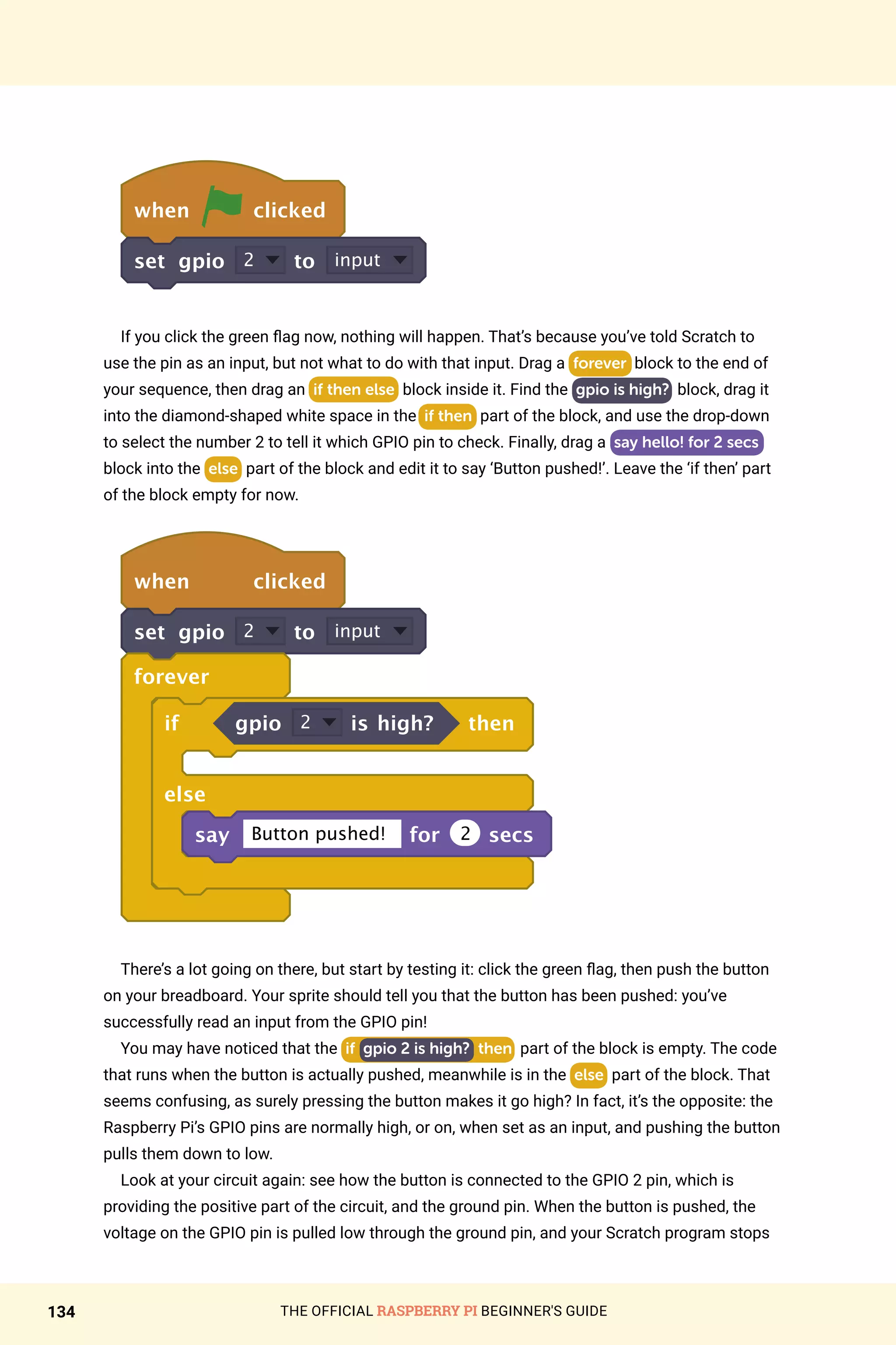 THE OFFICIAL RASPBERRY PI BEGINNER'S GUIDE
134
when clicked
set gpio 2 to input
If you click the green flag now, nothing will happen. That’s because you’ve told Scratch to
use the pin as an input, but not what to do with that input. Drag a forever block to the end of
your sequence, then drag an if then else block inside it. Find the gpio is high? block, drag it
into the diamond-shaped white space in the if then part of the block, and use the drop-down
to select the number 2 to tell it which GPIO pin to check. Finally, drag a say hello! for 2 secs
block into the else part of the block and edit it to say ‘Button pushed!’. Leave the ‘if then’ part
of the block empty for now.
when clicked
set gpio 2 to input
forever
if gpio 2 is high? then
else
say Button pushed! for 2 secs
There’s a lot going on there, but start by testing it: click the green flag, then push the button
on your breadboard. Your sprite should tell you that the button has been pushed: you’ve
successfully read an input from the GPIO pin!
You may have noticed that the if gpio 2 is high? then part of the block is empty. The code
that runs when the button is actually pushed, meanwhile is in the else part of the block. That
seems confusing, as surely pressing the button makes it go high? In fact, it’s the opposite: the
Raspberry Pi’s GPIO pins are normally high, or on, when set as an input, and pushing the button
pulls them down to low.
Look at your circuit again: see how the button is connected to the GPIO 2 pin, which is
providing the positive part of the circuit, and the ground pin. When the button is pushed, the
voltage on the GPIO pin is pulled low through the ground pin, and your Scratch program stops
 