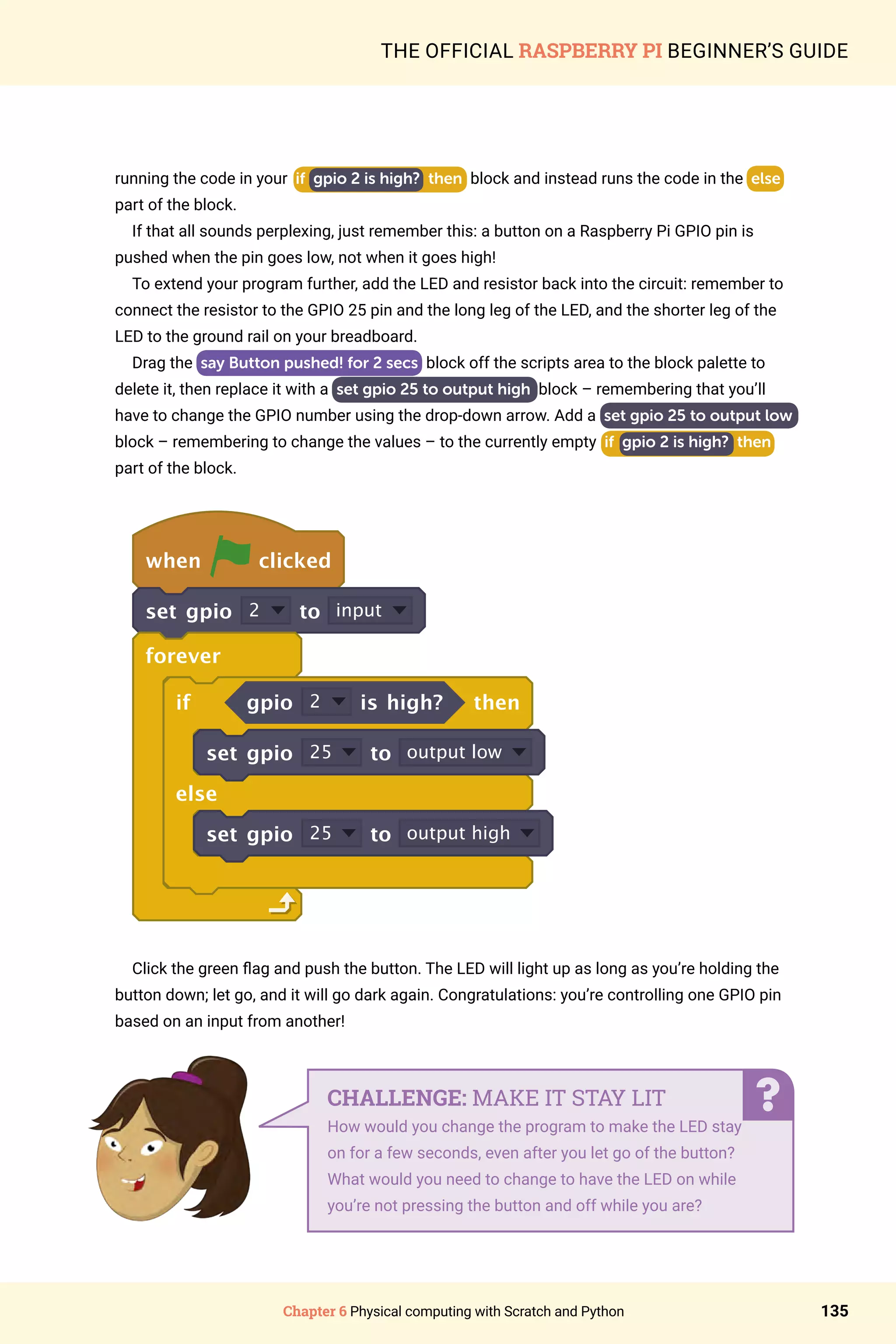Chapter 6 Physical computing with Scratch and Python 135
THE OFFICIAL RASPBERRY PI BEGINNER’S GUIDE
running the code in your if gpio 2 is high? then block and instead runs the code in the else
part of the block.
If that all sounds perplexing, just remember this: a button on a Raspberry Pi GPIO pin is
pushed when the pin goes low, not when it goes high!
To extend your program further, add the LED and resistor back into the circuit: remember to
connect the resistor to the GPIO 25 pin and the long leg of the LED, and the shorter leg of the
LED to the ground rail on your breadboard.
Drag the say Button pushed! for 2 secs block off the scripts area to the block palette to
delete it, then replace it with a set gpio 25 to output high block – remembering that you’ll
have to change the GPIO number using the drop-down arrow. Add a set gpio 25 to output low
block – remembering to change the values – to the currently empty if gpio 2 is high? then
part of the block.
when clicked
set gpio 2 to input
forever
if gpio 2 is high? then
set gpio 25 to output low
else
set gpio 25 to output high
Click the green flag and push the button. The LED will light up as long as you’re holding the
button down; let go, and it will go dark again. Congratulations: you’re controlling one GPIO pin
based on an input from another!
CHALLENGE: MAKE IT STAY LIT
How would you change the program to make the LED stay
on for a few seconds, even after you let go of the button?
What would you need to change to have the LED on while
you’re not pressing the button and off while you are?
 