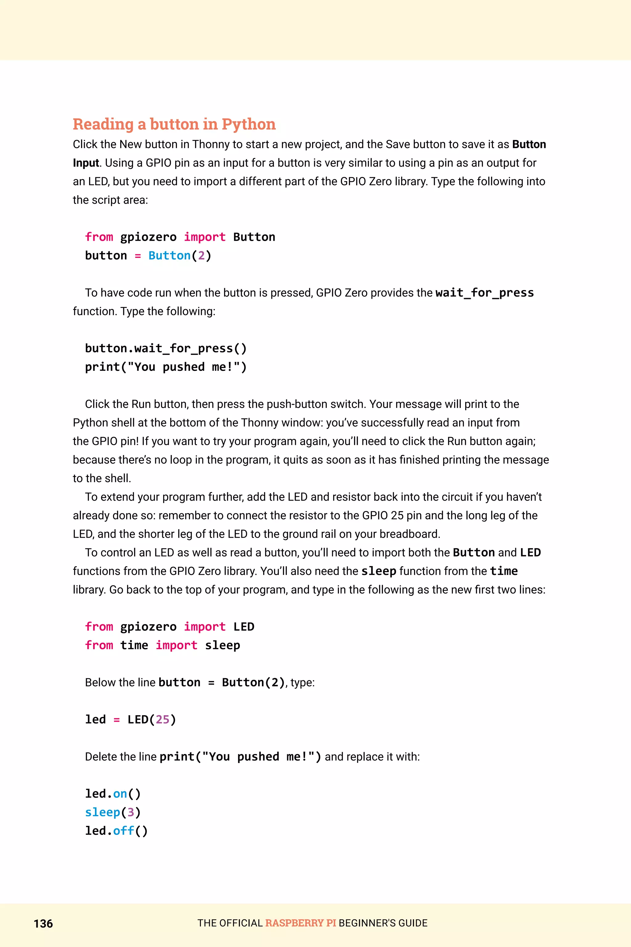 THE OFFICIAL RASPBERRY PI BEGINNER'S GUIDE
136
Reading a button in Python
Click the New button in Thonny to start a new project, and the Save button to save it as Button
Input. Using a GPIO pin as an input for a button is very similar to using a pin as an output for
an LED, but you need to import a different part of the GPIO Zero library. Type the following into
the script area:
from gpiozero import Button
button = Button(2)
To have code run when the button is pressed, GPIO Zero provides the wait_for_press
function. Type the following:
button.wait_for_press()
print(You pushed me!)
Click the Run button, then press the push-button switch. Your message will print to the
Python shell at the bottom of the Thonny window: you’ve successfully read an input from
the GPIO pin! If you want to try your program again, you’ll need to click the Run button again;
because there’s no loop in the program, it quits as soon as it has finished printing the message
to the shell.
To extend your program further, add the LED and resistor back into the circuit if you haven’t
already done so: remember to connect the resistor to the GPIO 25 pin and the long leg of the
LED, and the shorter leg of the LED to the ground rail on your breadboard.
To control an LED as well as read a button, you’ll need to import both the Button and LED
functions from the GPIO Zero library. You’ll also need the sleep function from the time
library. Go back to the top of your program, and type in the following as the new first two lines:
from gpiozero import LED
from time import sleep
Below the line button = Button(2), type:
led = LED(25)
Delete the line print(You pushed me!) and replace it with:
led.on()
sleep(3)
led.off()
 