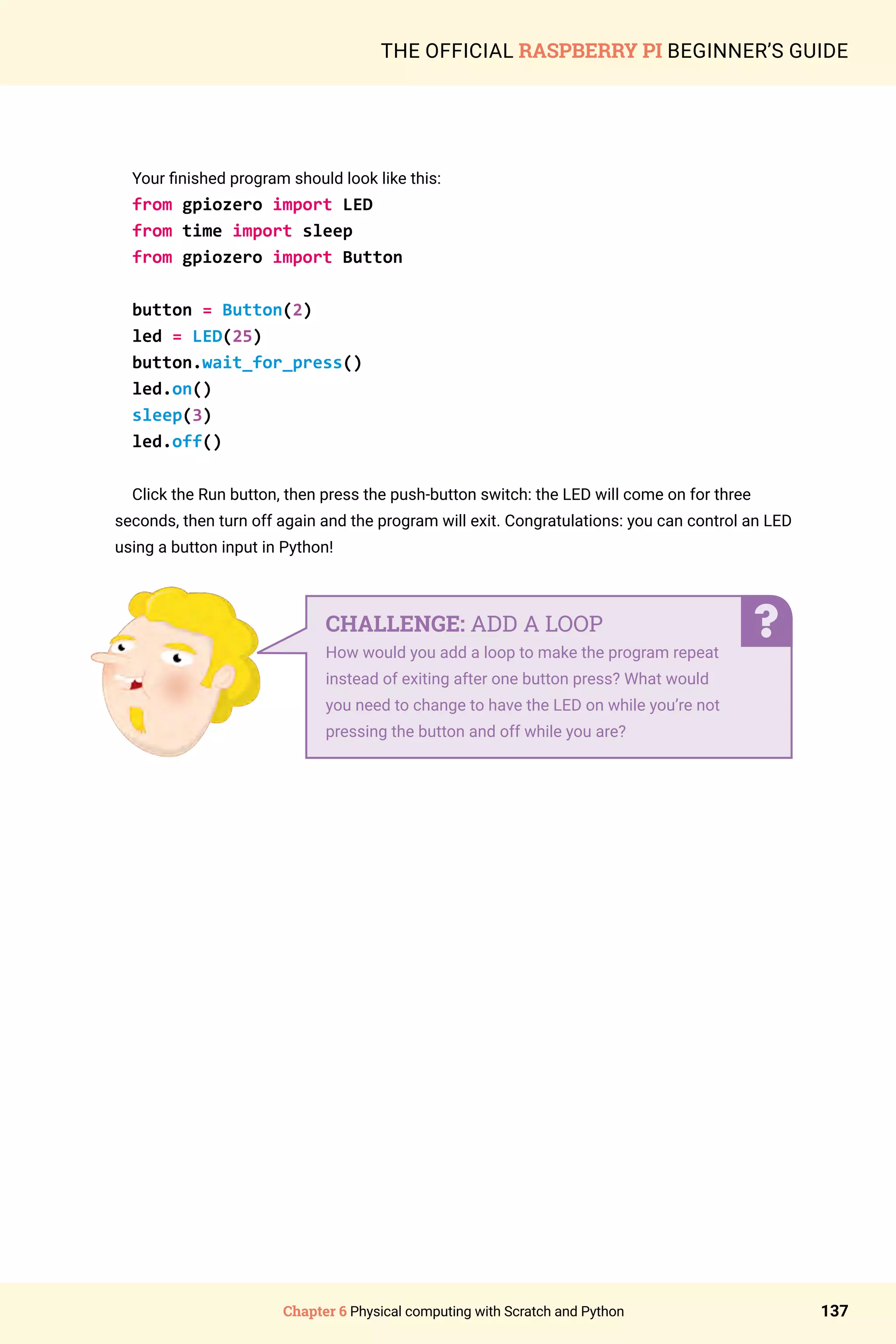 Chapter 6 Physical computing with Scratch and Python 137
THE OFFICIAL RASPBERRY PI BEGINNER’S GUIDE
Your finished program should look like this:
from gpiozero import LED
from time import sleep
from gpiozero import Button
button = Button(2)
led = LED(25)
button.wait_for_press()
led.on()
sleep(3)
led.off()
Click the Run button, then press the push-button switch: the LED will come on for three
seconds, then turn off again and the program will exit. Congratulations: you can control an LED
using a button input in Python!
CHALLENGE: ADD A LOOP
How would you add a loop to make the program repeat
instead of exiting after one button press? What would
you need to change to have the LED on while you’re not
pressing the button and off while you are?
 