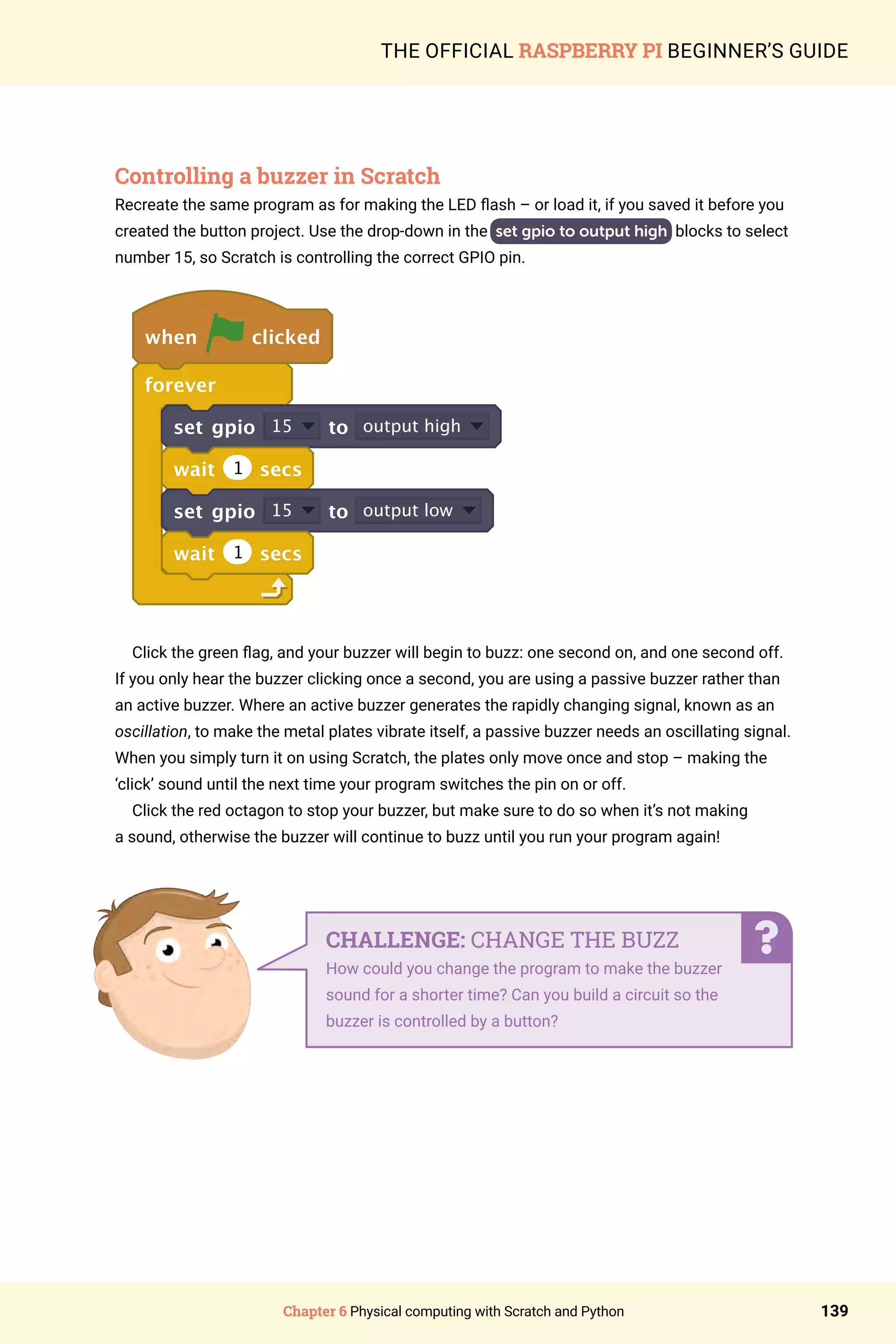 Chapter 6 Physical computing with Scratch and Python 139
THE OFFICIAL RASPBERRY PI BEGINNER’S GUIDE
Controlling a buzzer in Scratch
Recreate the same program as for making the LED flash – or load it, if you saved it before you
created the button project. Use the drop-down in the set gpio to output high blocks to select
number 15, so Scratch is controlling the correct GPIO pin.
when clicked
forever
set gpio 15 to output high
wait 1 secs
set gpio 15 to output low
wait 1 secs
Click the green flag, and your buzzer will begin to buzz: one second on, and one second off.
If you only hear the buzzer clicking once a second, you are using a passive buzzer rather than
an active buzzer. Where an active buzzer generates the rapidly changing signal, known as an
oscillation, to make the metal plates vibrate itself, a passive buzzer needs an oscillating signal.
When you simply turn it on using Scratch, the plates only move once and stop – making the
‘click’ sound until the next time your program switches the pin on or off.
Click the red octagon to stop your buzzer, but make sure to do so when it’s not making
a sound, otherwise the buzzer will continue to buzz until you run your program again!
CHALLENGE: CHANGE THE BUZZ
How could you change the program to make the buzzer
sound for a shorter time? Can you build a circuit so the
buzzer is controlled by a button?
 